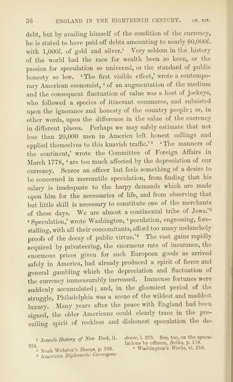 debt, but by availing himself of the condition of the currency, he is stated to have paid off debts amounting to nearly 80,000L with l,000Z. of gold and silver.1 * Very seldom in the history of the world had the race for wealth been so keen, or the passion for speculation so universal, or the standard of public honesty so low. 4 The first visible effect,’ wrote a contempo- rary American economist, 4 of an augmentation of the medium and the consequent fluctuation of value was a host of jockeys, who followed a species of itinerant commerce, and subsisted upon the ignorance and honesty of the country people; or, in other words, upon the difference in the value of the currency in different places. Perhaps we may safely estimate that not less than 20,000 men in America left honest callings and applied themselves to this knavish traffic.’2 4 The manners of the continent,’ wrote the Committee of Foreign Affairs in March 1778, 4 are too much affected by the depreciation of our currency. Scarce an officer but feels something of a desire to be concerned in mercantile speculation, from finding that his salary is inadequate to the harpy demands which are made upon him for the necessaries of life, and from observing that but little skill is necessary to constitute one of the merchants of these days. We are almost a continental tribe of Jews.’3 4 Speculation,’ wrote Washington, 4 peculation, engrossing, fore- stalling, with all their concomitants, afford too many melancholy proofs of the decay of public virtue.’4 The vast gains rapidly acquired by privateering, the enormous rate of insurance, the enormous prices given for such European goods as arrived safely in America, had already produced a spirit of fierce and general gambling which the depreciation and fluctuation of the currency immeasurably increased. Immense fortunes weie suddenly accumulated; and, in the gloomiest period of the struggle, Philadelphia was a scene of the wildest and maddest luxury. Many years after the peace with England had been signed, the older Americans could clearly trace in the pre- vailing spirit of reckless and dishonest speculation the de- 1 Jones’s History of New York, n. 324 ‘ i Noah Webster’s Essays, p. 105. * American Diplomatic Correspon- dence, i. 375. See, too, on the specu- lations by officers, Holies, p. 118. 4 Washington’s IJhrL?, vi. 210.