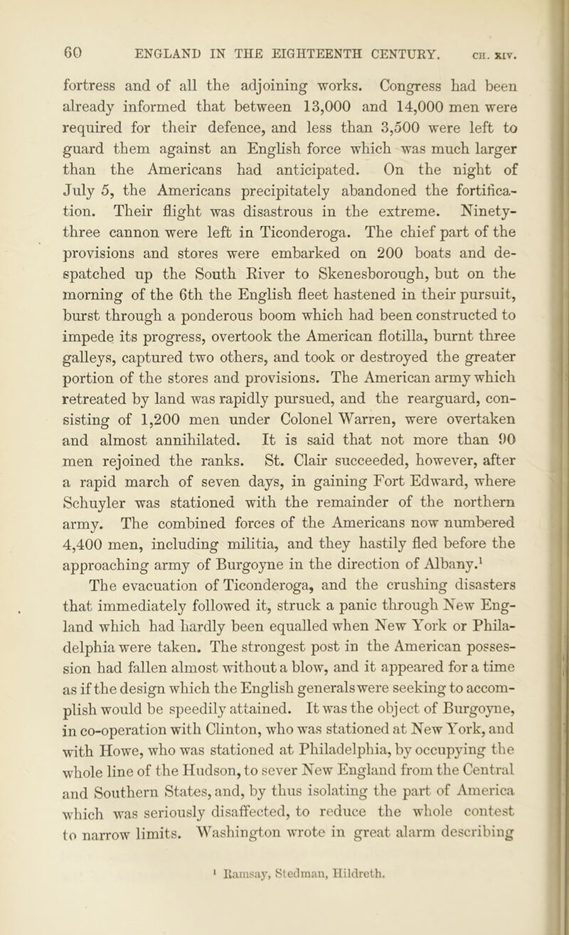 fortress and of all the adjoining works. Congress had been already informed that between 13,000 and 14,000 men were required for their defence, and less than 3,500 were left to guard them against an English force which was much larger than the Americans had anticipated. On the night of July 5, the Americans precipitately abandoned the fortifica- tion. Their flight was disastrous in the extreme. Ninety- three cannon were left in Ticonderoga. The chief part of the provisions and stores were embarked on 200 boats and de- spatched up the South River to Skenesborough, but on the morning of the 6th the English fleet hastened in their pursuit, burst through a ponderous boom which had been constructed to impede its progress, overtook the American flotilla, burnt three galleys, captured two others, and took or destroyed the greater portion of the stores and provisions. The American army which retreated by land was rapidly pursued, and the rearguard, con- sisting of 1,200 men under Colonel Warren, were overtaken and almost annihilated. It is said that not more than 00 men rejoined the ranks. St. Clair succeeded, however, after a rapid march of seven days, in gaining Fort Edward, where Schuyler was stationed with the remainder of the northern army. The combined forces of the Americans now numbered 4,400 men, including militia, and they hastily fled before the approaching army of Burgoyne in the direction of Albany.1 The evacuation of Ticonderoga, and the crushing disasters that immediately followed it, struck a panic through New Eng- land which had hardly been equalled when New York or Phila- delphia were taken. The strongest post in the American posses- sion had fallen almost without a blow, and it appeared for a time as if the design which the English generals were seeking to accom- plish would be speedily attained. It was the object of Burgoyne, in co-operation with Clinton, who was stationed at New York, and with Howe, who was stationed at Philadelphia, by occupying the whole line of the Hudson, to sever New England from the Central and Southern States, and, by thus isolating the part, of America which was seriously disaffected, to reduce the whole contest to narrow limits. Washington wrote in great alarm describing 1 Ramsay, Steelman, Hildreth.