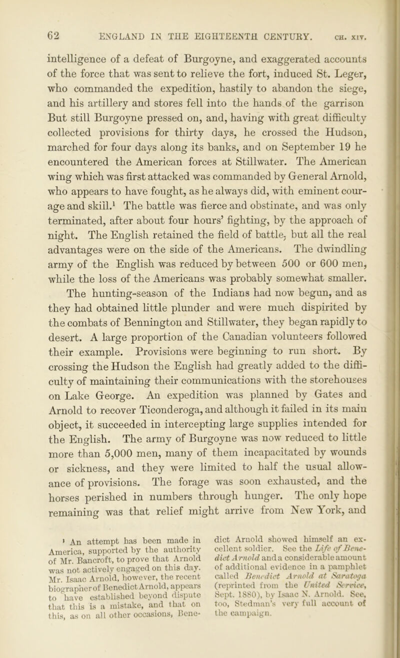 intelligence of a defeat of Burgoyne, and exaggerated accounts of the force that was sent to relieve the fort, induced St. Leger, who commanded the expedition, hastily to abandon the siege, and his artillery and stores fell into the hands of the garrison But still Burgoyne pressed on, and, having with great difficulty collected provisions for thirty days, he crossed the Hudson, marched for four days along its banks, and on September 19 he encountered the American forces at Stillwater. The American wing which was first attacked was commanded by Gfeneral Arnold, who appears to have fought, as he always did, with eminent cour- age and skill.1 The battle was fierce and obstinate, and was only terminated, after about four hours’ fighting, by the approach of night. The English retained the field of battle, but all the real advantages were on the side of the Americans. The dwindling army of the English was reduced by between 500 or 600 men, while the loss of the Americans was probably somewhat smaller. The hunting-season of the Indians had now begun, and as they had obtained little plunder and were much dispirited by the combats of Bennington and Stillwater, they began rapidly to desert. A large proportion of the Canadian volunteers followed their example. Provisions were beginning to run short. By crossing the Hudson the English had greatly added to the diffi- culty of maintaining their communications with the storehouses on Lake Gfeorge. An expedition was planned by Grates and Arnold to recover Ticonderoga, and although it failed in its main object, it succeeded in intercepting large supplies intended for the English. The army of Burgoyne was now reduced to little more than 5,000 men, many of them incapacitated by wounds or sickness, and they were limited to half the usual allow- ance of provisions. The forage was soon exhausted, and the horses perished in numbers through hunger. The only hope remaining was that relief might arrive from New York, and » An attempt has been made in America, supported by the authority of Mr. Bancroft, to prove that Arnold was not actively engaged on this day. Mr. Isaac Arnold, however, the recent biographerof Benedict Arnold, appeals to have established beyond dispute that this is a mistake, and 1 hat on this, as on all other occasions, Bene- dict Arnold showed himself an ex- cellent soldier. See the Life of Bene- dict Arnold and a considerable amount of additional evidence in a pamphlet called Benedict Arnold at Saratoga (reprinted from the United Service, Sept. 1880), by Isaac N. Arnold. See, too, Stedman’s very full account of the campaign.