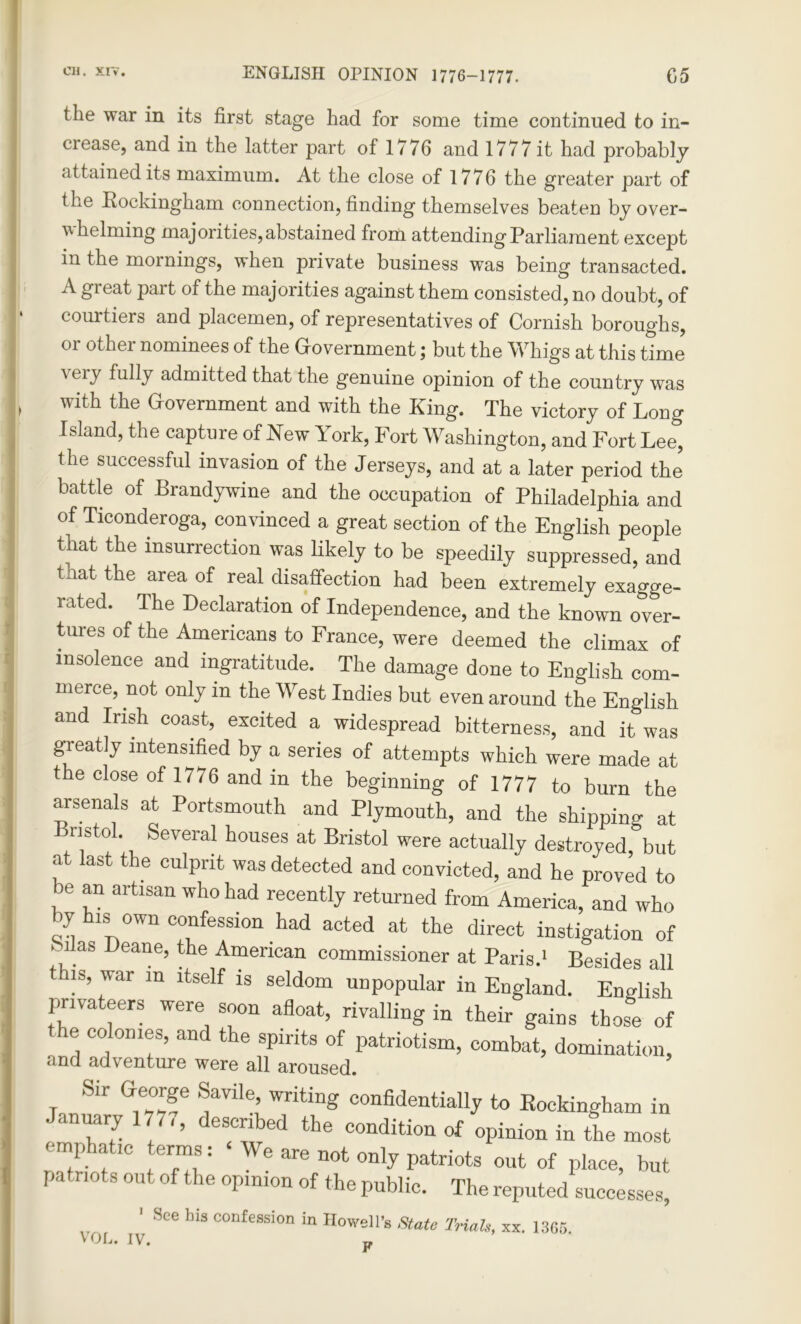 the war in its first stage had for some time continued to in- crease, and in the latter part of 1776 and 1777 it had probably attained its maximum. At the close of 1776 the greater part of the Rockingham connection, finding themselves beaten by over- whelming majorities, abstained from attending Parliament except in the mornings, when private business was being transacted. A great part of the majorities against them consisted, no doubt, of courtiers and placemen, of representatives of Cornish boroughs, or other nominees of the Government; but the Whigs at this time \eiy fully admitted that the genuine opinion of the country was with the Government and with the King. The victory of Long Island, the capture of New 1 ork, Fort Washington, and Fort Lee, the successful invasion of the Jerseys, and at a later period the battle of Brandywine and the occupation of Philadelphia and of Ticonderoga, convinced a great section of the English people that the insurrection was likely to be speedily suppressed, and tnat the area of real disaffection had been extremely exagge- rated. The Declaration of Independence, and the known over- tures of the Americans to France, were deemed the climax of insolence and ingratitude. The damage done to English com- merce, not only in the West Indies but even around the English and Irish coast, excited a widespread bitterness, and it was greatly intensified by a series of attempts which were made at the close of 1/76 and in the beginning of 1777 to burn the arsenals at Portsmouth and Plymouth, and the shipping at Bristol. Several houses at Bristol were actually destroyed,'but at last the culprit was detected and convicted, and he proved to be an artisan who had recently returned from America, and who y is own confession had acted at the direct instigation of k1 as Deane, the American commissioner at Paris.1 Besides all this, war m itself is seldom unpopular in England. English privateers were soon afloat, rivalling in their gains those of the colonies, and the spirits of patriotism, combat, domination, Sir George Savile, writing confidentially to Rockingham in January 177,, described the condition of opinion in the most emphatic terms: We are not only patriots out of place, but patriots out of the opinion of the public. The reputed successes, ' See Ins confession in Howell’s State Trials, xx. 1365. VOL. IV. jf