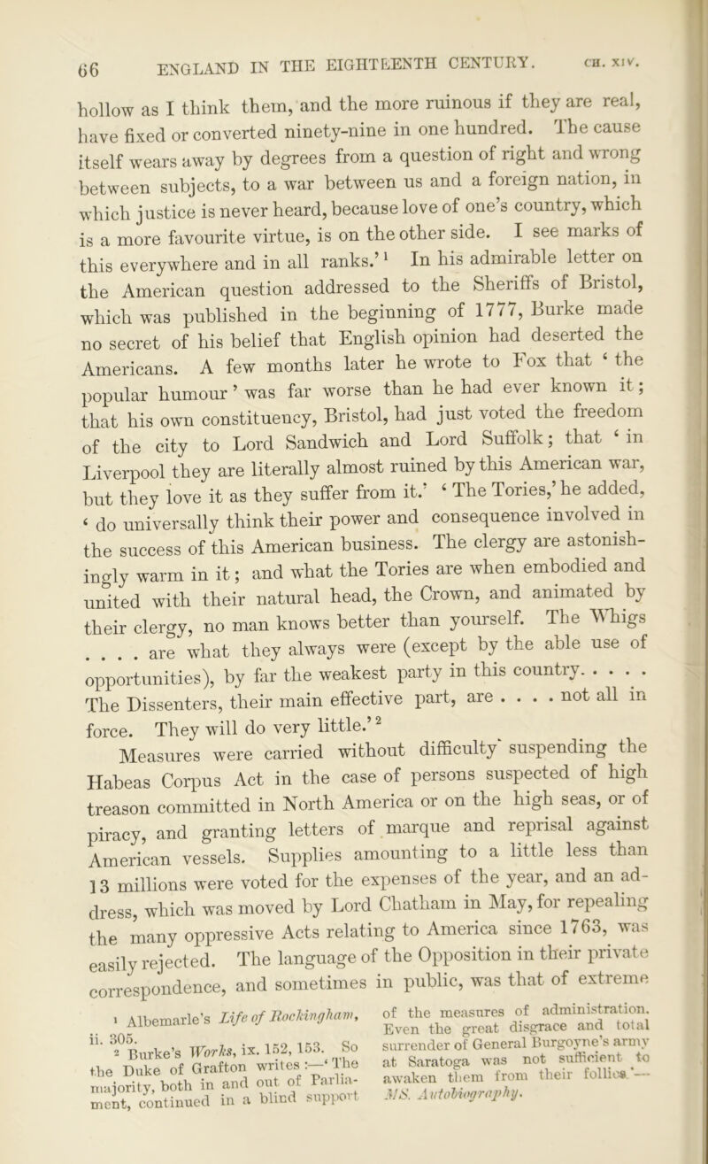 hollow as I think them, and the more ruinous if they are real, have fixed or converted ninety-nine in one hundred. The cause itself wears away by degrees from a question of right and wrong between subjects, to a war between us and a foieign nation, in which justice is never heard, because love of one’s country, which is a more favourite virtue, is on the other side. I see maiks of this everywhere and in all ranks.’1 In his admirable letter on the American question addressed to the Sheriffs of Bristol, which was published in the beginning of 1777, Burke made no secret of his belief that English opinion had deserted the Americans. A few months later he wrote to Fox that 4 the popular humour ’ was far worse than he had ever known it; that his own constituency, Bristol, had just voted the freedom of the city to Lord Sandwich and Lord Suffolk; that 4 in Liverpool they are literally almost ruined by this American war, but they love it as they suffer from it.’ 4 The Tories,’ he added, 4 do universally think their power and consequence involved in the success of this American business. The clergy are astonish- ingly warm in it; and what the Tories are when embodied and united with their natural head, the Crown, and animated by their clergy, no man knows better than yourself. The Whigs .... are what they always were (except by the able use of opportunities), by far the weakest party in this country. • • • • The Dissenters, their main effective part, are ... . not all in force. They will do very little.’2 Measures were carried without difficulty suspending the Habeas Corpus Act in the case of persons suspected of high treason committed in North America or on the high seas, or of piracy, and granting letters of marque and reprisal against American vessels. Supplies amounting to a little less than 13 millions were voted for the expenses of the year, and an ad- dress, which was moved by Lord Chatham in May, for repealing the many oppressive Acts relating to America since 1763, was easily rejected. The language of the Opposition in their private correspondence, and sometimes in public, was that of extreme of the measures of administration. Even the great disgrace and total surrender of General Burgoyne s arm) at Saratoga was not sufficient to awaken them from their follies 3/S. A utobiography.