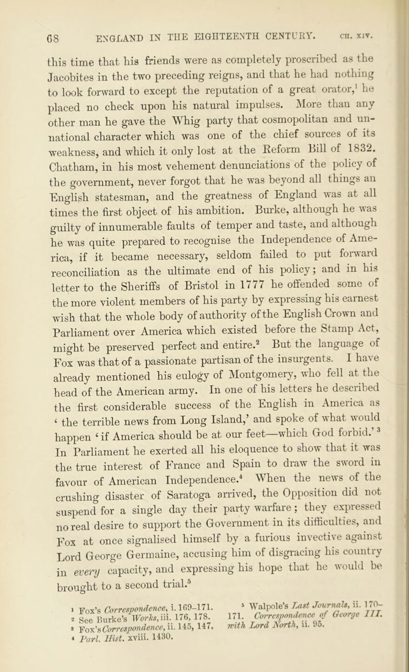 this time that his friends were as completely proscribed as the Jacobites in the two preceding reigns, and that he had nothing to look forward to except the reputation of a great orator,1 he placed no check upon his natural impulses. More than any other man he gave the Whig party that cosmopolitan and un- national character which was one of the chief sources of its weakness, and which it only lost at the Keform Bill of 1832. Chatham, in his most vehement denunciations of the policy of the government, never forgot that he was beyond all things an English statesman, and the greatness of England was at all times the first object of his ambition. Burke, although he was guilty of innumerable faults of temper and taste, and although he was quite prepared to recognise the Independence of Ame- rica, if it became necessary, seldom failed to put forward reconciliation as the ultimate end of his policy; and in his letter to the Sheriffs of Bristol in 1777 he offended some of the more violent members of his party by expressing his earnest wish that the whole body of authority of the English Crown and Parliament over America which existed before the Stamp Act, might be preserved perfect and entire.2 But the language of Fox was that of a passionate partisan of the insurgents. I have already mentioned his eulogy of Montgomery, who fell at the head of the American army. In one of his letters he described the first considerable success of the English in America as ‘ the terrible news from Long Island,’ and spoke of what would happen ‘ if America should be at our feet—which God forbid.’3 In Parliament he exerted all his eloquence to show that it was the true interest of France and Spain to draw the sword in favour of American Independence.4 When the news of the crushing disaster of Saratoga arrived, the Opposition did not suspend for a single day their party warfare; they expressed no real desire to support the Government in its difficulties, and Fox at once signalised himself by a furious invective against Lord George Germaine, accusing him of disgracing his country in every capacity, and expressing his hope that he would be brought to a second trial. 1 Fox’s Correspondence, i. 169-171. 2 See Burke’s Works,iii. 176, ITS. 3 Fox’s Correspondence, ii. 145s 147. * Purl, llist. xviii. H30. 5 Walpole’s TMSt Journals, ii. 170— 171. Correspondence of George III. with Lord North, ii. 95.