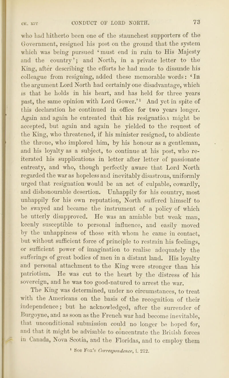 CK. S3V who hud hitherto been one of the staunchest supporters of the (iovermnent, resigned his post on the ground that the system which was being pursued f must end in ruin to His Majesty and the country ’; and North, in a private letter to the King, after describing the efforts he had made to dissuade his colleague from resigning, added these memorable words: ‘ In the argument Lord North had certainly one disadvantage, which is that he holds in his heart, and has held for three years past, the same opinion with Lord Gower.’1 And yet in spite of this declaration he continued in office for two years longer. Again and again he entreated that his resignation might be accepted, but again and again he yielded to the request of the King, who threatened, if his minister resigned, to abdicate the throne, who implored him, by his honour as a gentleman, and his loyalty as a subject, to continue at his post, who re- iterated his supplications in letter after letter of passionate entreaty, and who, though perfectly aware that Lord North regarded the war as hopeless and inevitably disastrous, uniformly urged that resignation would be an act of culpable, cowardly, and dishonourable desertion. Unhappily for his country, most unhappily for his own reputation, North suffered himself to be swayed and became the instrument of a policy of which he utterly disapproved. He was an amiable but weak man, keenly susceptible to personal influence, and easily moved by the unhappiness of those with whom he came in contact, but without sufficient force of principle to restrain his feelings, or sufficient power of imagination to realise adequately the sufferings of great bodies of men in a distant land. His loyalty and personal attachment to the King were stronger than his patriotism. He was cut to the heart by the distress of his sovereign, and he was too good-natured to arrest the war. The King was determined, under no circumstances, to treat with the Americans on the basis of the recognition of their independence; but he acknowledged, after the surrender of Burgoyne, and as soon as the French war had become inevitable, that unconditional submission could no longer be hoped for, and that it might be advisable to concentrate the British forces in Canada, Nova Scotia, and the Floridas, and to employ them 1 See Fox’s Correspondence, i. 212.