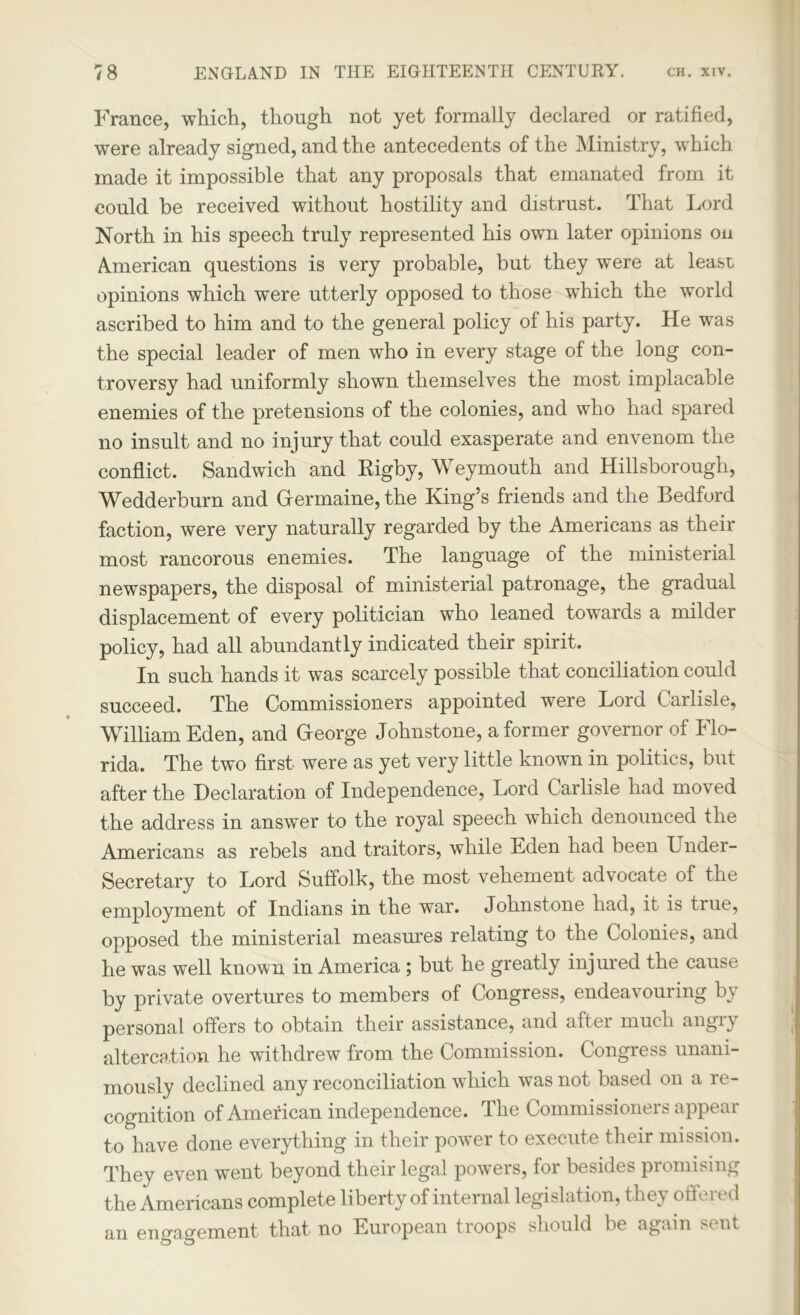 France, which, though not yet formally declared or ratified, were already signed, and the antecedents of the Ministry, which made it impossible that any proposals that emanated from it could be received without hostility and distrust. That Lord North in his speech truly represented his own later opinions on American questions is very probable, but they were at least opinions which were utterly opposed to those which the world ascribed to him and to the general policy of his party. He was the special leader of men who in every stage of the long con- troversy had uniformly shown themselves the most implacable enemies of the pretensions of the colonies, and who had spared no insult and no injury that could exasperate and envenom the conflict. Sandwich and Rigby, Weymouth and Hillsborough, Wedderburn and Germaine, the King’s friends and the Bedford faction, were very naturally regarded by the Americans as their most rancorous enemies. The language of the ministerial newspapers, the disposal of ministerial patronage, the gradual displacement of every politician who leaned towards a milder policy, had all abundantly indicated their spirit. In such hands it was scarcely possible that conciliation could succeed. The Commissioners appointed were Lord Carlisle, William Eden, and George Johnstone, a former governor of Flo- rida. The two first were as yet very little known in politics, but after the Declaration of Independence, Lord Carlisle had moved the address in answer to the royal speech which denounced the Americans as rebels and traitors, while Eden had been Under- secretary to Lord Suffolk, the most vehement advocate of the employment of Indians in the war. Johnstone had, it is true, opposed the ministerial measures relating to the Colonies, and he was well known in America; but he greatly injured the cause by private overtures to members of Congress, endeavouring by personal offers to obtain their assistance, and after much angry altercation he withdrew from the Commission. Congress unani- mously declined any reconciliation which was not based on a re- cognition of American independence. The Commissioners appear to have done everything in their power to execute their mission. They even went beyond their legal powers, for besides promising the Americans complete liberty of internal legislation, they offered an engagement that no European troops should be again sent