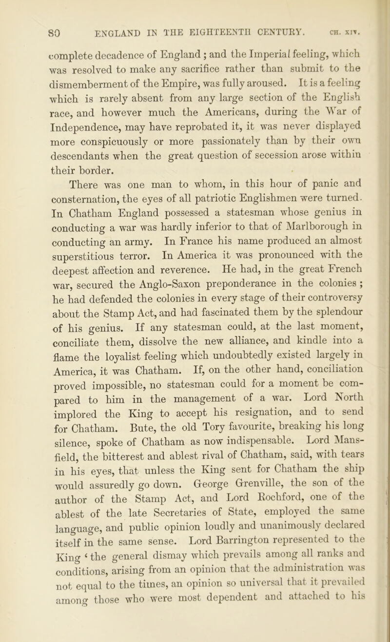 complete decadence of England ; and the Imperial feeling, which was resolved to make any sacrifice rather than submit to the dismemberment of the Empire, was fully aroused. It is a feeling which is rarely absent from any large section of the English race, and however much the Americans, during the War of Independence, may have reprobated it, it was never displayed more conspicuously or more passionately than by their own descendants when the great question of secession arose within their border. There was one man to whom, in this hour of panic and consternation, the eyes of all patriotic Englishmen were turned. In Chatham England possessed a statesman whose genius in conducting a war was hardly inferior to that of Marlborough in conducting an army. In France his name produced an almost superstitious terror. In America it was pronounced with the deepest affection and reverence. He had, in the great French war, secured the Anglo-Saxon preponderance in the colonies ; he had defended the colonies in every stage of their controversy about the Stamp Act, and had fascinated them by the splendour of his genius. If any statesman could, at the last moment, conciliate them, dissolve the new alliance, and kindle into a flame the loyalist feeling which undoubtedly existed largely in America, it was Chatham. If, on the other hand, conciliation proved impossible, no statesman could xor a moment be com- pared to him in the management of a war. Lord North implored the King to accept his resignation, and to send for Chatham. Bute, the old Tory favourite, breaking his long silence, spoke of Chatham as now indispensable. Lord Mans- field, the bitterest and ablest rival of Chatham, said, with tears in his eyes, that unless the King sent for Chatham the ship would assuredly go down. Gfeorge Grenville, the son of the author of the Stamp Act, and Lord Rochford, one of the ablest of the late Secretaries of State, employed the same language, and public opinion loudly and unanimously declared itself in the same sense. Lord Barrington represented to the King 4 the general dismay which prevails among all ranks and conditions, arising from an opinion that the administration was not equal to the times, an opinion so universal that it prevailed among those who were most dependent and attached to his