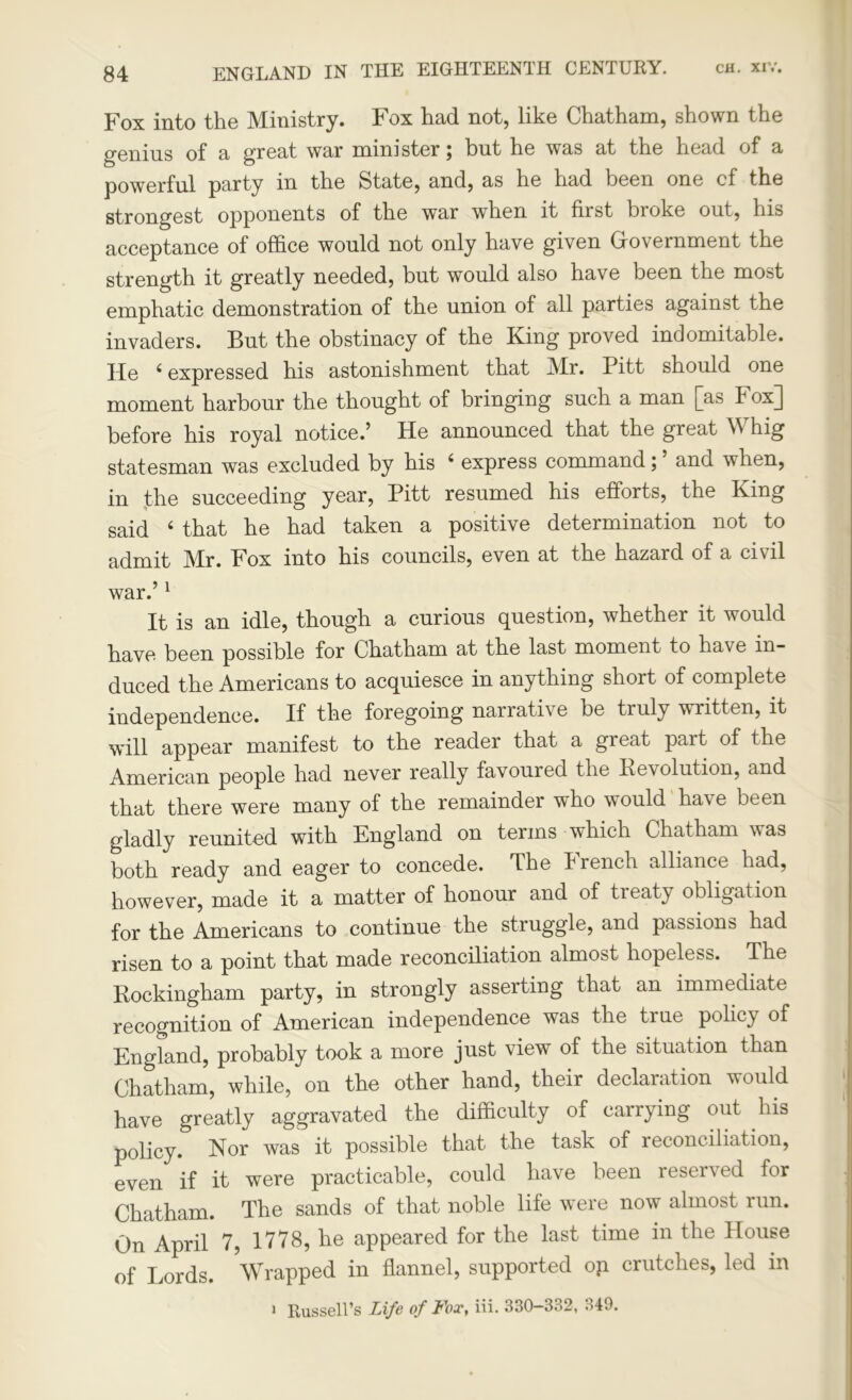 Fox into the Ministry. Fox had not, like Chatham, shown the genius of a great war minister ^ but he was at the head of a powerful party in the State, and, as he had been one cf the strongest opponents of the war when it first bioke out, his acceptance of office would not only have given Government the strength it greatly needed, but would also have been the most emphatic demonstration of the union of all parties against the invaders. But the obstinacy of the King proved indomitable. He 6 expressed his astonishment that Mr. Pitt should one moment harbour the thought of bringing such a man j]as Fox]] before his royal notice.’ He announced that the great M hig statesman was excluded by his i express command \ and when, in the succeeding year, Pitt resumed his efforts, the King said 6 that he had taken a positive determination not to admit ]Mr. Fox into his councils, even at the hazard of a civil war.’1 It is an idle, though a curious question, whether it would have been possible for Chatham at the last moment to have in- duced the Americans to acquiesce in anything short of complete independence. If the foregoing narrative be truly written, it will appear manifest to the reader that a great part of the American people had never really favoured the It evolution, and that there were many of the remainder who would have been gladly reunited with England on terms which Chatham w as both ready and eager to concede. The Irench alliance had, however, made it a matter of honour and of treaty obligation for the Americans to continue the struggle, and passions had risen to a point that made reconciliation almost hopeless. The Rockingham party, in strongly asserting that an immediate recognition of American independence was the true policy of England, probably took a more just view of the situation than Chatham, while, on the other hand, their declaration would have greatly aggravated the difficulty of carrying out his policy. Nor was it possible that the task of reconciliation, even if it were practicable, could have been reserved for Chatham. The sands of that noble life were now almost run. On April 7, 1778, he appeared for the last time in the House of Lords. Wrapped in flannel, supported op crutches, led in Russell’s Life of Fox, Hi. 330-B32, 349.