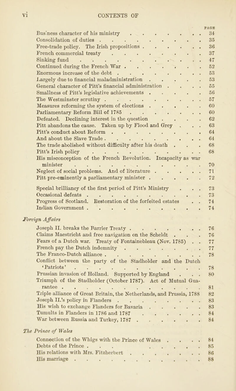 PAGE Business character of his ministry 34 Consolidation of duties 35 Free-trade policy. The Irish propositions 36 French commercial treaty ........ 37 Sinking fund 47 Continued during the French War 52 Enormous increase of the debt 53 Largely due to financial maladministration 53 General character of Pitt’s financial administration . . . . 55 Smallness of Pitt’s legislative achievements . . . . .56 The Westminster scrutiny 57 Measures reforming the system of elections 60 Parliamentary Reform Biil of 1785 . . . . . . 60 Defeated. Declining interest in the question .... 62 Pitt abandons the cause. Taken up by Flood and Grey . . . 63 Pitt’s conduct about Reform 64 And about the Slave Trade 64 The trade abolished without difficulty after his death ... 68 Pitt’s Irish policy . . . . . . . . . . 68 His misconception of the French Revolution. Incapacity as war minister 70 Neglect of social problems. And of literature 71 Pitt pre-eminently a parliamentary minister 72 Special brilliancy of the first period of Pitt’s Ministry . . . 73 Occasional defeats 73 Progress of Scotland. Restoration of the forfeited estates . . 74 Indian Government . . . 74 Foreign Affairs Joseph II. breaks the Barrier Treaty 76 Claims Maestricht and free navigation on the Scheldt ... 76 Fears of a Dutch war. Treaty of Fontainebleau (Nov. 1785) . . 77 French pay the Dutch indemnity 77 The Franco-Dutch alliance 78 Conflict between the party of the Stadholder and the Dutch ‘ Patriots ’ 78 Prussian invasion of Holland. Supported by England . . . 80 Triumph of the Stadholder (October 1787). Act of Mutual Gua- rantee 81 Triple alliance of Great Britain, the Netherlands, and Prussia, 1788 82 Joseph II.’s policy in Flanders 83 His wish to exchange Flanders for Bavaria ..... 83 Tumults in Flanders in 1786 and 1787 84 War between Russia and Turkey, 1787 ...... 84 The Prince of Wales Connection of the Whigs with the Prince of Wales . . . . 84 Debts of the Prince ... 85 His relations with Mrs. Fitzherbert 86 His marriage 88