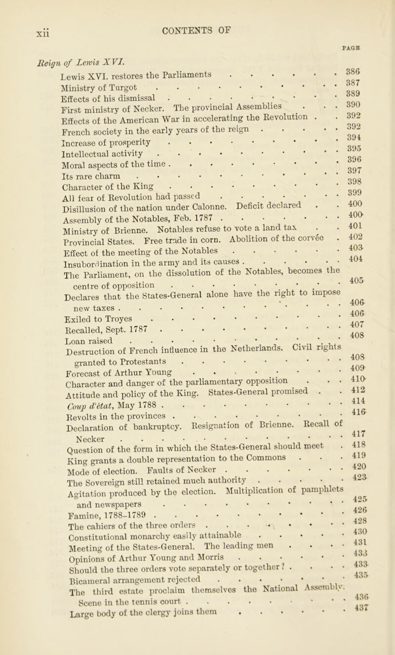 Xll PAGB Reign of Lewis XVI. Lewis XVI. restores the Parliaments .... Ministry of Turgot Effects of his dismissal First ministry of Necker. The provincial Assemblies Effects of the American War in accelerating the Revolution French society in the early years of the reign Increase of prosperity Intellectual activity Moral aspects of the time Its rare charm Character Of the King • All fear of Revolution had passed . • Disillusion of the nation under Calonne. Deficit declared Assembly of the Notables, Feb. 1787 • Ministry of Brienne. Notables refuse to vote a land tax • Provincial States. Free trade in corn. Abolition of the corvee . Effect of the meeting of the Notables Insubor8ination in the army and its causes The Parliament, on the dissolution of the Notables, becomes the centre of opposition . . • • • ■ * Declares that the States-General alone have the right to impose new taxes Exiled to Troyes Recalled, Sept. 1787 Loan raised * ‘ Destruction of French influence in the Netherlands. Civil rights granted to Protestants • Forecast of Arthur Young Character and danger of the parliamentary opposition . . . Attitude and policy of the King. States-General promised . Coup d'etat. May 1788 Revolts in the provinces . . • _ • • • • • ' Declaration of bankruptcy. Resignation of Brienne. Recall of Necker Question of the form in which the States-General should meet King grants a double representation to the Commons Mode of election. Faults of Necker The Sovereign still retained much authority Agitation produced by the election. Multiplication of pamphlets and newspapers ....•• Famine, 1788-1789 ...••• The cahiers of the three orders . . • - \ • Constitutional monarchy easily attainable • Meeting of the States-General. The leading men . . • • Opinions of Arthur Young and Morris Should the three orders vote separately or together ? . . • • Bicameral arrangement rejected . . • • • * The third estate proclaim themselves the National Assemble. Scene in the tennis court Large body of the clergy joins them 386 387 389 390 392 392 394 395 396 397 398 399 400 400 401 402 403 404 405 406 406 407 408 408 409 410 412 414 416- 417 418 419 420 423 425 426 428 430 431 433 433 435 436 437