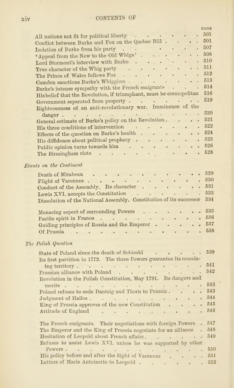 All nations not fit for political liberty Conflict between Burke and Fox on the Quebec Bill . . • Isolation of Burke from his party . .... ‘Appeal from the New to the Old Whigs’ . ... . • Lord Stormont’s interview with Burke True character of the Whig party ...•••• The Prince of Wales follows Fox Camden sanctions Burke’s Whiggism Burke’s intense sympathy with the French emigrants His belief that the Revolution, if triumphant, must be cosmopolitan Government separated from property Righteousness of an anti-revolutionary war. Imminence of the danger General estimate of Burke’s policy on the Revolution . . . . His three conditions of intervention ...... Effects of the question on Burke’s health . . . . . . His diffidence about political prophecy ...... Public opinion turns towards him . . . • • • • The Birmingham riots ..... . . . PAGE 501 501 507 508 510 511 512 513 514 516 519 520 521 522 524 525 526 528 Events on the Continent Death of Mirabeau Flight of Varennes • Conduct of the Assembly. Its character Lewis XVI. accepts the Constitution Dissolution of the National Assembly. Constitution of its successor 529 530 631 533 534 Menacing aspect of surrounding Powers 535 Pacific spirit in France . . . . . . • • .536 Guiding principles of Russia and the Emperor 537 Of Prussia 538 The Polish Question State of Poland since the death of Sobieski 539 Its first partition in 1772. The three Powers guarantee its remain- ing territory 541 Prussian alliance with Poland 642 Revolution in the Polish Constitution, May 1791. Its dangers and merits 543 Poland refuses to cede Dantzig and Thorn to Prussia . . . . 543 Judgment of Hailes 544 King of Prussia approves of the new Constitution . . . . 545 Attitude of England 546 The French emigrants. Their negotiations with foreign Powers . 547 The Emperor and the King of Prussia negotiate for an alliance . 548 Hesitation of Leopold about French affairs 549 Refuses to assist Lewis XVI. unless he was supported by other Powers ............ 550 His policy before and after the flight of Varennes . . . . 551 Letters of Marie Antoinette to Leopold 552