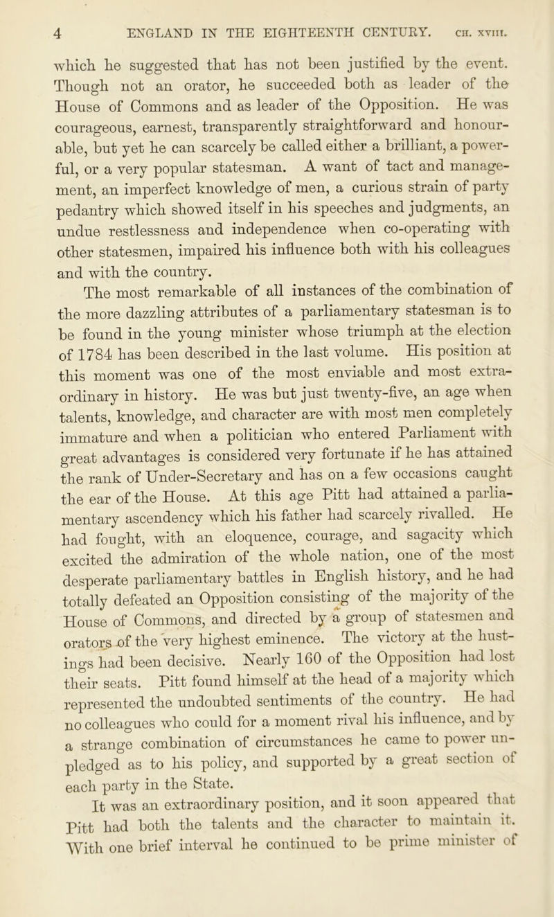 which he suggested that has not been justified by the event. Though not an orator, he succeeded both as leader of the House of Commons and as leader of the Opposition. He was courageous, earnest, transparently straightforward and honour- able, but yet he can scarcely be called either a brilliant, a power- ful, or a very popular statesman. A want of tact and manage- ment, an imperfect knowledge of men, a curious strain of party pedantry which showed itself in his speeches and judgments, an undue restlessness and independence when co-operating with other statesmen, impaired his influence both with his colleagues and with the country. The most remarkable of all instances of the combination of the more dazzling attributes of a parliamentary statesman is to be found in the young minister whose triumph at the election of 1784 has been described in the last volume. His position at this moment was one of the most enviable and most extra- ordinary in history. He was but just twenty-five, an age when talents, knowledge, and character are with most men completely immature and when a politician who enteied Parliament with great advantages is considered very fortunate if he has attained the rank of Under-Secretary and has on a few occasions caught the ear of the House. At this age Pitt had attained a pailia- mentary ascendency which his father had scaicely inailed. He had fought, with an eloquence, courage, and sagacity which excited the admiration of the whole nation, one of the most desperate parliamentary battles in English history, and he had totally defeated an Opposition consisting of the majority of the House of Commons, and directed by a group of statesmen and orators -of the very highest eminence. The victory at the hust- ings had been decisive. Nearly 160 of the Opposition had lost their seats. Pitt found himself at the head of a majority which represented the undoubted sentiments of the country. He had no colleagues who could for a moment rival his influence, and In a strange combination of circumstances he came to power un- pledged as to his policy, and supported by a great section of each party in the State. It was an extraordinary position, and it soon appeared that Pitt had both the talents and the character to maintain it. With one brief interval he continued to be prime minister ot