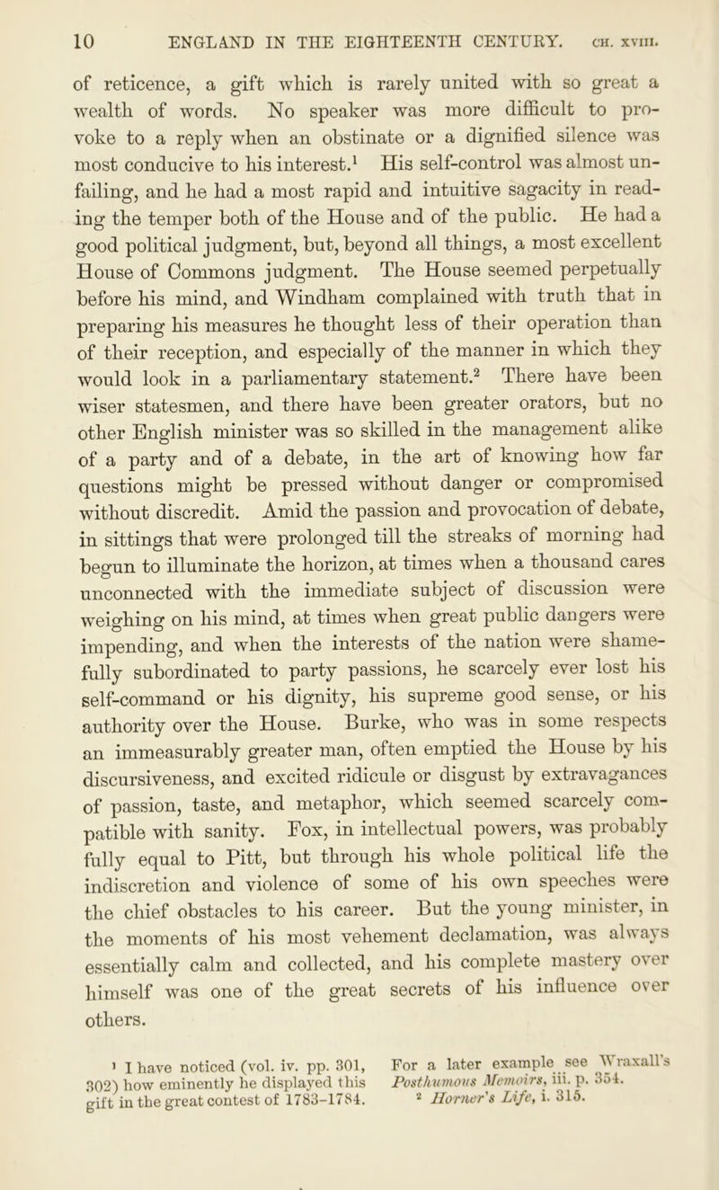 of reticence, a gift which is rarely united with so great a wealth of words. No speaker was more difficult to pro- voke to a reply when an obstinate or a dignified silence was most conducive to his interest.1 His self-control was almost un- failing, and he had a most rapid and intuitive sagacity in read- ing the temper both of the House and of the public. He had a good political judgment, but, beyond all things, a most excellent House of Commons judgment. The House seemed perpetually before his mind, and Windham complained with truth that in preparing his measures he thought less of their operation than of their reception, and especially of the manner in which they would look in a parliamentary statement.2 There have been wiser statesmen, and there have been greater orators, but no other English minister was so skilled in the management alike of a party and of a debate, in the art of knowing how far questions might be pressed without danger or compromised without discredit. Amid the passion and provocation of debate, in sittings that were prolonged till the streaks of morning had begun to illuminate the horizon, at times when a thousand cares unconnected with the immediate subject of discussion were weighing on his mind, at times when great public dangers were impending, and when the interests of the nation were shame- fully subordinated to party passions, he scarcely ever lost his self-command or his dignity, his supreme good sense, or his authority over the House. Burke, who was in some respects an immeasurably greater man, often emptied the House by his discursiveness, and excited ridicule or disgust by extravagances of passion, taste, and metaphor, which seemed scarcely com- patible with sanity. Eox, in intellectual powers, was probably fully equal to Pitt, but through his whole political life the indiscretion and violence of some of his own speeches were the chief obstacles to his career. But the young minister, in the moments of his most vehement declamation, was always essentially calm and collected, and his complete mastery over himself was one of the great secrets of his influence over others. 1 I have noticed (vol. iv. pp. 301, For a later example see Wraxall's 302) how eminently he displayed this Posthumous Memoirs, iii. p. 354. gift in the great contest of 1783-1784. 2 Horner's Life, i. 315.