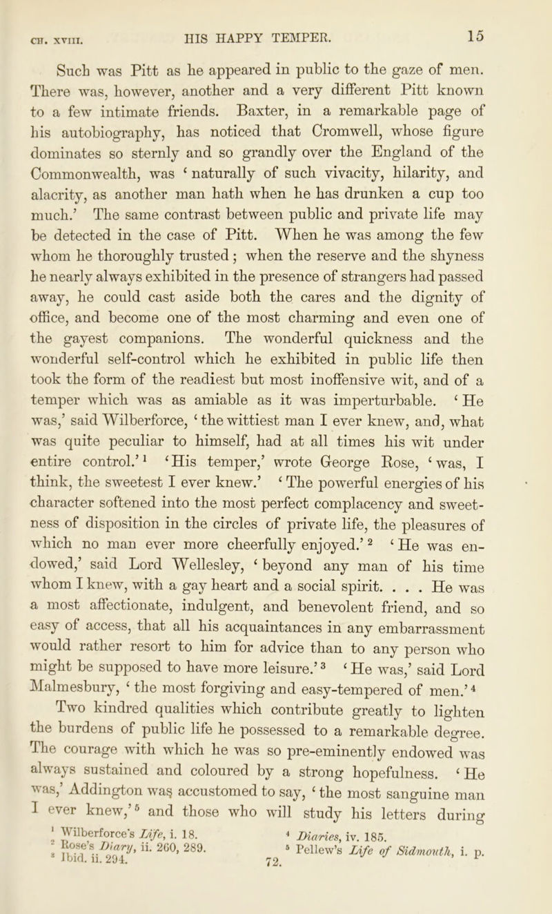 Such was Pitt as lie appeared in public to the gaze of men. There was, however, another and a very different Pitt known to a few intimate friends. Baxter, in a remarkable page of his autobiography, has noticed that Cromwell, whose figure dominates so sternly and so grandly over the England of the Commonwealth, was £ naturally of such vivacity, hilarity, and alacrity, as another man hath when he has drunken a cup too much.’ The same contrast between public and private life may be detected in the case of Pitt. When he was among the few whom he thoroughly trusted; when the reserve and the shyness he nearly always exhibited in the presence of strangers had passed away, he could cast aside both the cares and the dignity of office, and become one of the most charming and even one of the gayest companions. The wonderful quickness and the wonderful self-control which he exhibited in public life then took the form of the readiest but most inoffensive wit, and of a temper which was as amiable as it was imperturbable. 4 He was,’ said Wilberforce, 4 the wittiest man I ever knew, and, what was quite peculiar to himself, had at all times his wit under entire control.’1 4 His temper,’ wrote George Bose, 4 was, I think, the sweetest I ever knew.’ 4 The powerful energies of his character softened into the most perfect complacency and sweet- ness of disposition in the circles of private life, the pleasures of which no man ever more cheerfully enjoyed.’2 4 He was en- dowed,’ said Lord Wellesley, 4 beyond any man of his time whom I knew, with a gay heart and a social spirit. . . . He was a most affectionate, indulgent, and benevolent friend, and so easy of access, that all his acquaintances in any embarrassment would rather resort to him for advice than to any person who might be supposed to have more leisure.’3 4 He was,’ said Lord Malmesbury, 4 the most forgiving and easy-tempered of men.’4 Two kindred qualities which contribute greatly to lighten the burdens of public life he possessed to a remarkable degree. The courage with which he was so pre-eminently endowed was always sustained and coloured by a strong hopefulness. 4 He was,’ Addington wag accustomed to say, 4 the most sanguine man I ever knew,’5 and those who will study his letters during 1 Wilberforce s Life, i. 18. 2 Rose’s Diary, ii. 2G0, 289. 14 Ibid. ii. 294. * Diaries, iv. 185. 5 Pellew’s Life of Sidmouth, i. p.