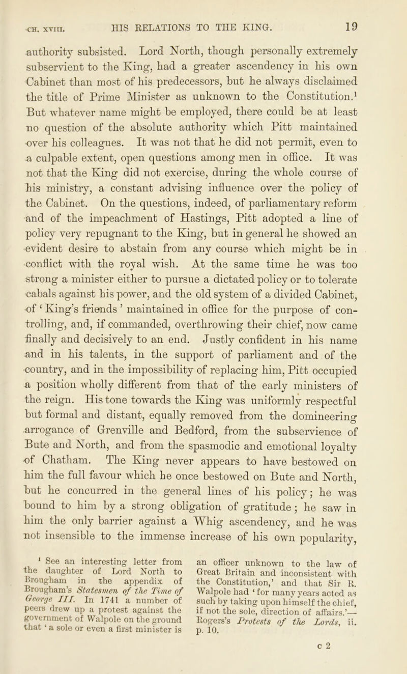 authority subsisted. Lord North, though personally extremely subservient to the King, had a greater ascendency in his own Cabinet than most of his predecessors, but he always disclaimed the title of Prime Minister as unknown to the Constitution.1 But whatever name might be employed, there could be at least no question of the absolute authority which Pitt maintained over his colleagues. It was not that he did not permit, even to -a culpable extent, open questions among men in office. It was not that the King did not exercise, during the whole course of his ministry, a constant advising influence over the policy of the Cabinet. On the questions, indeed, of parliamentary reform and of the impeachment of Hastings, Pitt adopted a line of policy very repugnant to the King, but in general he showed an evident desire to abstain from any course which might be in conflict with the royal wish. At the same time he was too strong a minister either to pursue a dictated policy or to tolerate cabals against his power, and the old system of a divided Cabinet, of ‘ King's friends ’ maintained in office for the purpose of con- trolling, and, if commanded, overthrowing their chief, now came finally and decisively to an end. Justly confident in his name and in his talents, in the support of parliament and of the country, and in the impossibility of replacing him, Pitt occupied a position wholly different from that of the early ministers of the reign. His tone towards the King was uniformly respectful but formal and distant, equally removed from the domineering .arrogance of Grenville and Bedford, from the subservience of Bute and North, and from the spasmodic and emotional loyalty of Chatham. The King never appears to have bestowed on him the full favour which he once bestowed on Bute and North, but he concurred in the general lines of his policy; he was bound to him by a strong obligation of gratitude; he saw in him the only barrier against a Whig ascendency, and he was not insensible to the immense increase of his own popularity, 1 See an interesting letter from an officer unknown to the law of the daughter of Lord North to Great Britain and inconsistent with Brougham in the appendix of the Constitution,’ and that Sir R. Brougham s Statesmen of the Time of Walpole had * for many years acted as George III. In 1741 a number of such by taking upon himself the chief, peers drew up a protest against the if not the sole, direction of affairs.’— government of Walpole on the ground Rogers’s Protests of the Lords, ii. that ‘ a sole or even a first minister is p. 10.