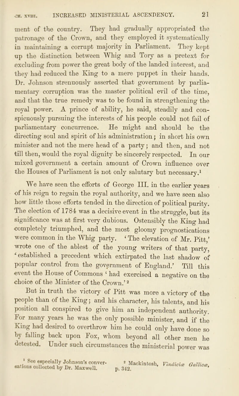 ment of the country. They had gradually appropriated the patronage of the Crown, and they employed it systematically in maintaining a corrupt majority in Parliament. They kept up the distinction between Whig and Tory as a pretext for excluding from power the great body of the landed interest, and they had reduced the King to a mere puppet in their hands. Dr. Johnson strenuously asserted that government by parlia- mentary corruption was the master political evil of the time, and that the true remedy was to be found in strengthening the royal power. A prince of ability, he said, steadily and con- spicuously pursuing the interests of his people could not fail of parliamentary concurrence. He might and should be the directing soul and spirit of his administration; in short his own minister and not the mere head of a party; and then, and not till then, would the royal dignity be sincerely respected. In our mixed government a certain amount of Crown influence over the Houses of Parliament is not only salutary but necessary.1 We have seen the efforts of George III. in the earlier years of his reign to regain the royal authority, and we have seen also how little those efforts tended in the direction of political purity. The election of 1784 was a decisive event in the struggle, but its significance was at first very dubious. Ostensibly the King had completely triumphed, and the most gloomy prognostications were common in the Whig party. ‘ The elevation of Mr. Pitt,’ wrote one of the ablest of the young writers of that party, * established a precedent which extirpated the last shadow of popular control from the government of England.’ Till this event the House of Commons ‘ had exercised a negative on the choice of the Minister of the Crown.’2 But in truth the victory of Pitt was more a victory of the people than of the King; and his character, his talents, and his position all conspired to give him an independent authority. For many years he was the only possible minister, and if the King had desired to overthrow him he could only have done so by falling back upon Fox, whom beyond all other men he detested. Under such circumstances the ministerial power was 1 See especially Johnson’s conver- sations collected by Dr. Maxwell. 2 Mackintosh, Vindici# Gallic#, p. 342.