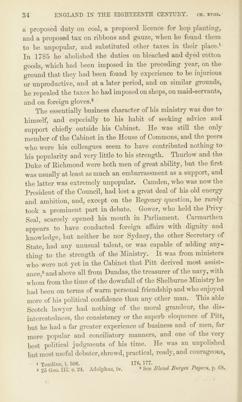 a proposed duty on coal, a proposed licence for liop planting, and a proposed tax on ribbons and gauze, when he found them to be unpopular, and substituted other taxes in their place.1 In 1785 he abolished the duties on bleached and dyed cotton goods, which had been imposed in the preceding year, on the ground that they had been found by experience to be injurious or unproductive, and at a later period, and on similar grounds, he repealed the taxes he had imposed on shops, on maid-servants, and on foreign gloves.2 The essentially business character of his ministry was due to himself, and especially to his habit of seeking advice and support chiefly outside his Cabinet. He was still the only member of the Cabinet in the House of Commons, and the peers who were his colleagues seem to have contributed nothing to his popularity and very little to his strength. Thurlow and the Duke of Richmond were both men of great ability, but the first was usually at least as much an embarrassment as a support, and the latter was extremely unpopular. Camden, who was now the President of the Council, had lost a great deal of his old energy and ambition, and, except on the Regency question, he rarely took a prominent part in debate. Gower, who held the Privy Seal, scarcely opened his mouth in Parliament. Carmarthen appears to have conducted foreign affairs with dignity and knowledge, but neither he nor Sydney, the other Secretary of State, had any unusual talent, or was capable of adding any- thing to the strength of the Ministry. It was from ministers who were not yet in the Cabinet that Pitt derived most assist- ance 3 and above all from Dundas, the treasurer of the navy, with whom from the time of the downfall of the Shelburne Ministry he had been on terms of warm personal friendship and who enjoyed more of his political confidence than any other man. This able Scotch lawyer had nothing of the moral grandeur, the dis- interestedness, the consistency or the superb eloquence of Pitt, but he had a far greater experience of business and of men, far more popular and conciliatory manners, and one of the very best political judgments of his time. He was an unpolished but most useful debater, shrewd, practical, ready, and courageous, 1 Tomline, i. 506. 176, 177. 2 25 Geo. Ill: c. 21. Adolphus, iv. s See Bland Barges Papers, p. (>$.