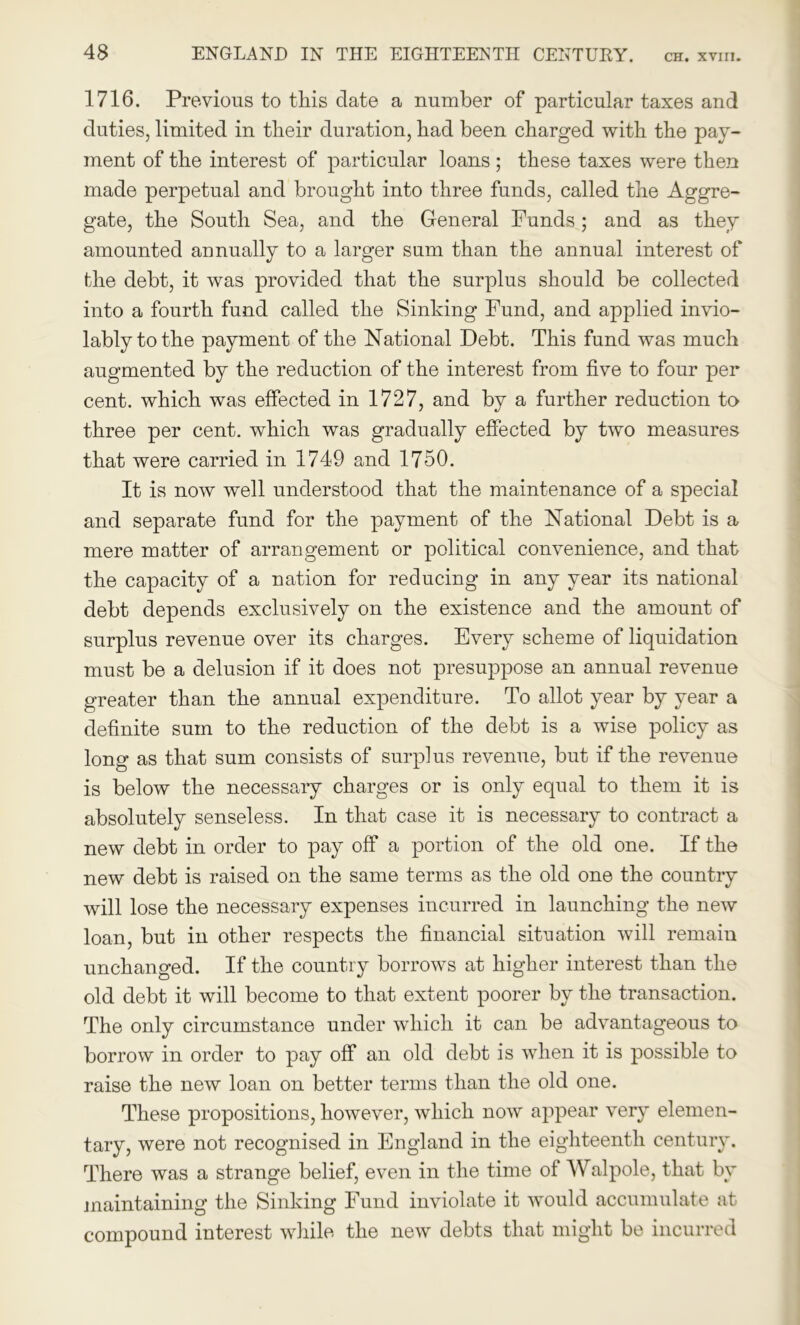 1716. Previous to this date a number of particular taxes and duties, limited in their duration, had been charged with the pay- ment of the interest of particular loans ; these taxes were then made perpetual and brought into three funds, called the Aggre- gate, the South Sea, and the General Funds; and as they amounted annually to a larger sum than the annual interest of the debt, it was provided that the surplus should be collected into a fourth fund called the Sinking Fund, and applied invio- lably to the payment of the National Debt. This fund was much augmented by the reduction of the interest from five to four per cent, which was effected in 1727, and by a further reduction to three per cent, which was gradually effected by two measures that were carried in 1749 and 1750. It is now well understood that the maintenance of a special and separate fund for the payment of the National Debt is a mere matter of arrangement or political convenience, and that the capacity of a nation for reducing in any year its national debt depends exclusively on the existence and the amount of surplus revenue over its charges. Every scheme of liquidation must be a delusion if it does not presuppose an annual revenue greater than the annual expenditure. To allot year by year a definite sum to the reduction of the debt is a wise policy as long as that sum consists of surplus revenue, but if the revenue is below the necessary charges or is only equal to them it is absolutely senseless. In that case it is necessary to contract a new debt in order to pay off a portion of the old one. If the new debt is raised on the same terms as the old one the country will lose the necessary expenses incurred in launching the new loan, but in other respects the financial situation will remain unchanged. If the country borrows at higher interest than the old debt it will become to that extent poorer by the transaction. The only circumstance under which it can be advantageous to borrow in order to pay off an old debt is when it is possible to raise the new loan on better terms than the old one. These propositions, however, which now appear very elemen- tary, were not recognised in England in the eighteenth century. There was a strange belief, even in the time of Walpole, that by maintaining the Sinking Fund inviolate it would accumulate at compound interest while the new debts that might be incurred