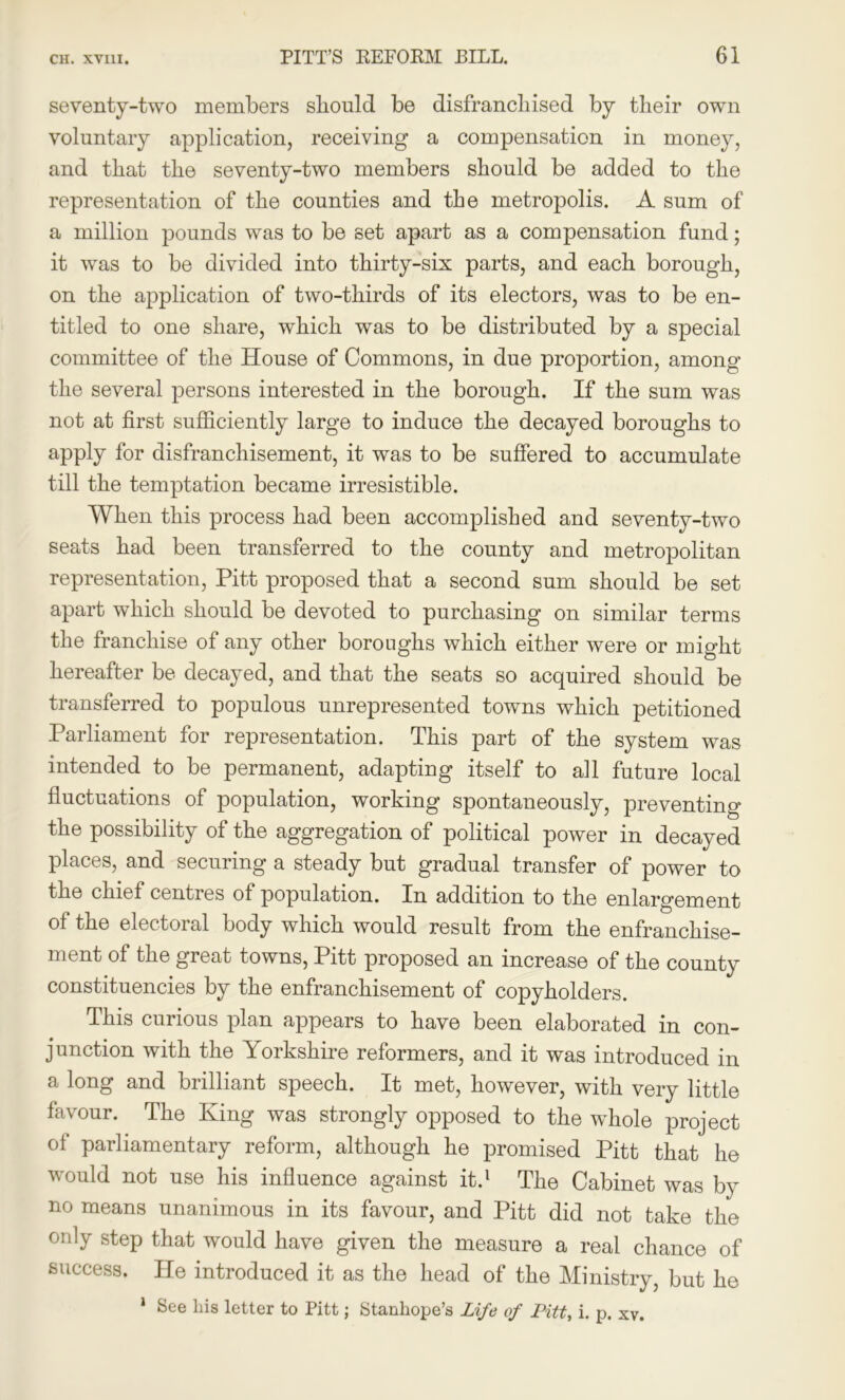 seventy-two members should be disfranchised by their own voluntary application, receiving a compensation in money, and that the seventy-two members should be added to the representation of the counties and the metropolis. A sum of a million pounds was to be set apart as a compensation fund; it was to be divided into thirty-six parts, and each borough, on the application of two-thirds of its electors, was to be en- titled to one share, which was to be distributed by a special committee of the House of Commons, in due proportion, among the several persons interested in the borough. If the sum was not at first sufficiently large to induce the decayed boroughs to apply for disfranchisement, it was to be suffered to accumulate till the temptation became irresistible. When this process had been accomplished and seventy-two seats had been transferred to the county and metropolitan representation, Pitt proposed that a second sum should be set apart which should be devoted to purchasing on similar terms the franchise of any other boroughs which either were or might hereafter be decayed, and that the seats so acquired should be transferred to populous unrepresented towns which petitioned Parliament for representation. This part of the system was intended to be permanent, adapting itself to all future local fluctuations of population, working spontaneously, preventing the possibility of the aggregation of political power in decayed places, and securing a steady but gradual transfer of power to the chief centres of population. In addition to the enlargement of the electoral body which would result from the enfranchise- ment of the great towns, Pitt proposed an increase of the county constituencies by the enfranchisement of copyholders. This curious plan appears to have been elaborated in con- junction with the Yorkshire reformers, and it was introduced in a long and brilliant speech. It met, however, with very little favour. The King was strongly opposed to the whole project of parliamentary reform, although he promised Pitt that he would not use his influence against it.1 The Cabinet was by no means unanimous in its favour, and Pitt did not take the only step that would have given the measure a real chance of success. He introduced it as the head of the Ministry, but he 1 See liis letter to Pitt; Stanhope’s Life of Pitt, i. p. xv.