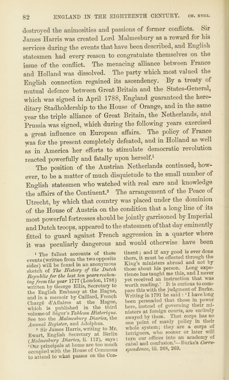 destroyed tlie animosities and passions of former conflicts. Sir James Harris was created Lord Malmesbury as a reward for his services during* tbe events tbat have been described, and English statesmen had every reason to congratulate themselves on the issue of the conflict. The menacing alliance between France and Holland was dissolved. The party which most valued the English connection regained its ascendency. By a treaty of mutual defence between Great Britain and the States-General, which was signed in April 1788, England guaranteed the here- ditary Stadholdership to the House of Orange, and in the same year the triple alliance of Great Britain, the Netherlands, and Prussia was signed, which during the following years exercised a great influence on European affairs. The policy of France was for the present completely defeated, and in Holland as well as in America her efforts to stimulate democratic revolution reacted powerfully and fatally upon herself.1 The position of the Austrian Netherlands continued, how- ever, to be a matter of much disquietude to the small number of English statesmen who watched with real care and knowledge the affairs of the Continent.2 The arrangement of the Peace of Utrecht, by which that country was placed under the dominion of the House of Austria on the condition that a long line of its most powerful fortresses should be jointly garrisoned by Imperial and Hutch troops, appeared to the statesmen of that day eminently fitted to guard against French aggression in a quarter where it was peculiarly dangerous and would otherwise have been 1 The fullest accounts of these events (written from the two opposite sides) will be found in an anonymous sketch of The History of the Dutch Republic for the last ten years reckon- ing from the year 1777 (L°n(^on» 1*^8) written by George Ellis, Secretary to the English Embassy at the Hague, and in a memoir by Caillard, French Charge d’Afiaires at the Hague, which is published in the third volume of Segur’s Tableau Historique. See too the Malmesbury Diaries, the Annual Register, and Adolphus. 2 Sir James Harris, writing to Mr. Ewart, English Secretary at Berlin (Malmesbury Diaries, ii. 112), says: ‘ Gar principals at home are too much occupied with the House of Commons to attend to what passes on the Con- tinent ; and if any good is ever done there, it must be effected through the King’s ministers abroad and not by those about his person. Long expe- rience has taught me this, and I never yet received an instruction that wras worth reading.’ It is curious to com- pare this with the judgment of Burke. Writing in 1791 he said : ‘I have long been persuaded that those in power here, instead of governing their mi- nisters at foreign courts, are entirely swayed by them. That corps has no one point of manly policy in then- whole system; they are a corps of intriguers, who sooner or later will turn our offices into an academy of cabal and confusion.’—Burke’s Corre- spondence, iii. 268, 269.