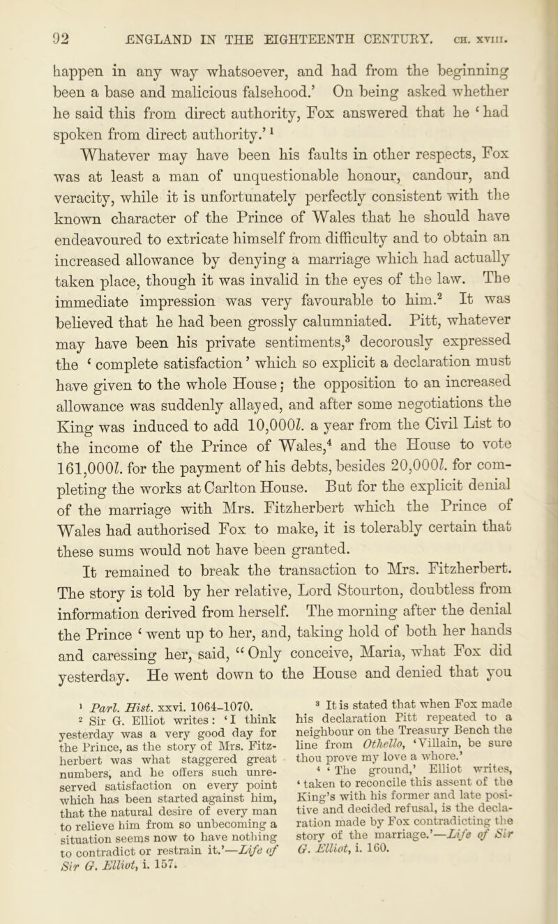 happen in any way whatsoever, and had from the beginning been a base and malicious falsehood.’ On being asked whether he said this from direct authority, Fox answered that he 1 had spoken from direct authority.’1 Whatever may have been his faults in other respects, Fox was at least a man of unquestionable honour, candour, and veracity, while it is unfortunately perfectly consistent with the known character of the Prince of Wales that he should have endeavoured to extricate himself from difficulty and to obtain an increased allowance by denying a marriage which had actually taken place, though it was invalid in the eyes of the law. The immediate impression was very favourable to him.2 It was believed that he had been grossly calumniated. Pitt, whatever may have been his private sentiments,3 decorously expressed the ( complete satisfaction ’ which so explicit a declaration must have given to the whole House; the opposition to an increased allowance was suddenly allayed, and after some negotiations the King was induced to add 10,000l. a year from the Civil List to the income of the Prince of Wales,4 and the House to vote 161,000?. for the payment of his debts, besides 20,000?. for com- pleting the works at Carlton House. But for the explicit denial of the marriage with Mrs. Fitzherbert which the Prince of Wales had authorised Fox to make, it is tolerably certain that these sums would not have been granted. It remained to break the transaction to Mrs. Fitzherbert. The story is told by her relative, Lord Stourton, doubtless from information derived from herself. The morning after the denial the Prince ‘ went up to her, and, taking hold of both her hands and caressing her, said, u Only conceive, Maria, what Fox did yesterday. He went down to the House and denied that you 1 Pari. Hist. xxvi. 1064-1070. 2 Sir G. Elliot writes: ‘ I think yesterday was a very good day for the Prince, as the story of Mrs. Fitz- herbert was what staggered great numbers, and he offers such unre- served satisfaction on every point which has been started against him, that the natural desire of every man to relieve him from so unbecoming a situation seems now to have nothing to contradict or restrain it.’—Life of Sir (f. Elliot, i. 157. 8 It is stated that when Fox made his declaration Pitt repeated to a neighbour on the Treasury Bench the line from Othello, ‘Villain, be sure thou prove my love a whore.’ 4 ‘ The ground,’ Elliot writes, ‘ taken to reconcile this assent of the King’s with his former and late posi- tive and decided refusal, is the decla- ration made by Fox contradicting the story of the marriage.’—Life of Sir G. Elliot, i. 160.