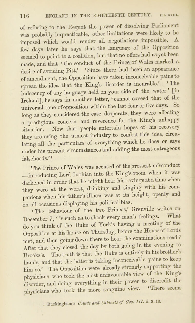 of refusing to the Regent the power of dissolving Parliament was probably impracticable, other limitations were likely to be imposed which would render all negotiations impossible. A few days later he says that the language of the Opposition seemed to point to a coalition, but that no offers had as yet been made, and that ‘ the conduct of the Prince of Wales marked a desire of avoiding Pitt.’ ‘ Since there had been an appearance of amendment, the Opposition have taken inconceivable pains to spread the idea that the King’s disorder is incurable.’ ‘The indecency of any language held on your side of the water ’ [in Ireland], he says in another letter, ‘ cannot exceed that of the universal tone of opposition within the last four or five days. So long as they considered the case desperate, they were affecting a prodigious concern and reverence for the King’s unhappy situation. Now that people entertain hopes of his recovery they are using the utmost industry to combat this idea, circu- lating all the particulars of everything which he does or says under his present circumstances and adding the most outrageous falsehoods.’1 The Prince of Wales was accused of the grossest misconduct —introducing Lord Lothian into the King’s room when it was darkened in order that he might hear his ravings at a time when they were at the worst, drinking and singing with his com- panions when his father’s illness was at its height, openly and on all occasions displaying his political bias. c The behaviour of the two Princes,’ Grenville writes on December 7, ‘ is such as to shock every man’s feelings. What do you think of the Duke of York’s having a meeting of the Opposition at his house on Thursday, before the House of Lords met, and then going down there to hear the examinations read r After that they closed the day by both going in the evening to Brooks’s. The truth is that the Duke is entirely m his brother s hands, and that the latter is taking inconceivable pains to keep him so.’ The Opposition were already strongly supporting the physicians who took the most unfavourable view of the King’s disorder, and doing everything in their power to discredit the physicians who took the more sanguine view. ‘ There seems 1 Buckingham's Courts and Cabinets of Geo. III. ii. 3-10.