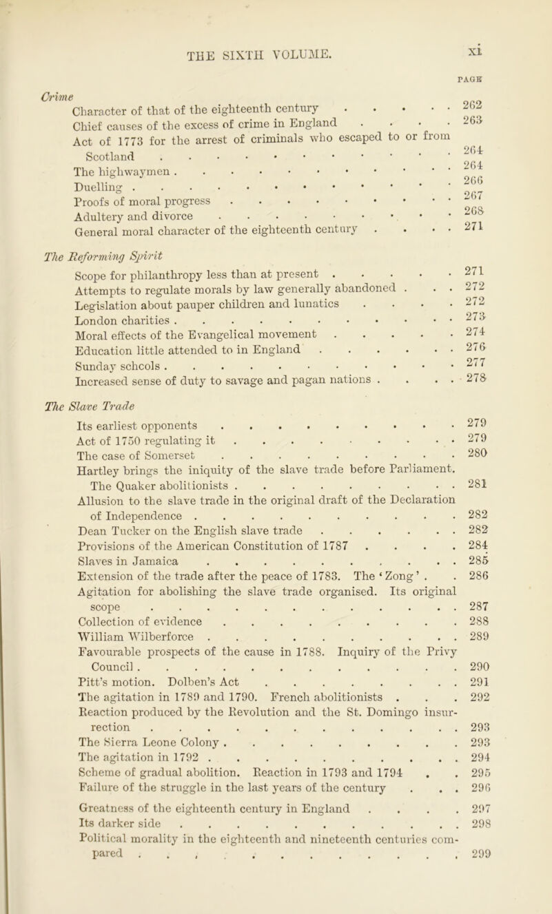 XL PAGE Crime Character of that of the eighteenth century Chief causes of the excess of crime in England Act of 1773 for the arrest of criminals who escaped to or from Scotland The highwaymen Duelling Proofs of moral progress Adultery and divorce General moral character of the eighteenth century . . • • 2G2 263 264: 264 266 267 268 271 The Reforming Spirit Scope for philanthropy less than at present Attempts to regulate morals by law generally abandoned Legislation about pauper children and lunatics London charities Moral effects of the Evangelical movement Education little attended to in England Sunday schools Increased sense of duty to savage and pagan nations . 271 272 272 273 274 276 277 278 The Slave Trade Its earliest opponents Act of 1750 regulating it The case of Somerset ...•••••• Hartley brings the iniquity of the slave trade before Parliament. The Quaker abolitionists Allusion to the slave trade in the original draft of the Declaration of Independence .......... Dean Tucker on the English slave trade . . . . . . Provisions of the American Constitution of 1787 . . . . Slaves in Jamaica .......... Extension of the trade after the peace of 1783. The ‘ Zong ’ . Agitation for abolishing the slave trade organised. Its original scope Collection of evidence William Wilberforce .......... Favourable prospects of the cause in 1788. Inquiry of the Privy Council ............ Pitt’s motion. Dolben’s Act ........ The agitation in 1780 and 1790. French abolitionists . Reaction produced by the Revolution and the St. Domingo insur- rection ............ The Sierra Leone Colony ......... The agitation in 1792 .......... Scheme of gradual abolition. Reaction in 1793 and 1794 Failure of the struggle in the last years of the century . . . 279 279 280 281 282 282 284 285 286 287 288 289 290 291 292 293 293 294 295 296 Greatness of the eighteenth century in England .... 297 Its darker side 298 Political morality in the eighteenth and nineteenth centuries com- pared 299