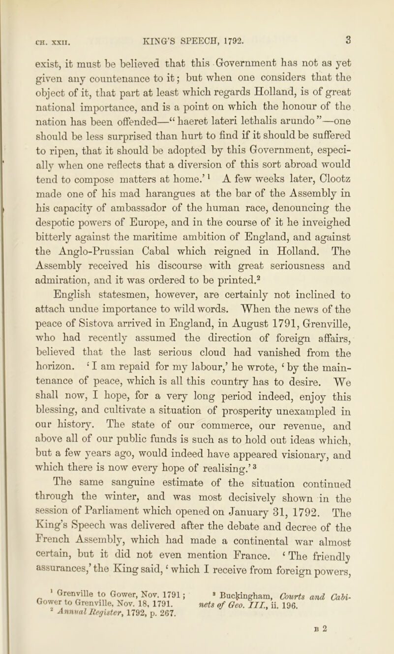 exist, it must be believed that this Government has not as yet given any countenance to it; but when one considers that the object of it, that part at least which regards Holland, is of great national importance, and is a point on which the honour of the nation has been offended—cchaeret lateri lethalis arundo”—one should be less surprised than hurt to find if it should be suffered to ripen, that it should be adopted by this Government, especi- ally when one reflects that a diversion of this sort abroad would tend to compose matters at home.’1 A few weeks later, Clootz made one of his mad harangues at the bar of the Assembly in his capacity of ambassador of the human race, denouncing the despotic powers of Europe, and in the course of it he inveighed bitterly against the maritime ambition of England, and against the Anglo-Prussian Cabal which reigned in Holland. The Assembly received his discourse with great seriousness and admiration, and it was ordered to be printed.2 English statesmen, however, are certainly not inclined to attach undue importance to wild words. When the news of the peace of Sistova arrived in England, in August 1791, Grenville, who had recently assumed the direction of foreign affairs, believed that the last serious cloud had vanished from the horizon. £ I am repaid for my labour,’ he wrote, c by the main- tenance of peace, which is all this country has to desire. We shall now, I hope, for a very long period indeed, enjoy this blessing, and cultivate a situation of prosperity unexampled in our history. The state of our commerce, our revenue, and above all of our public funds is such as to hold out ideas which, but a few years ago, would indeed have appeared visionary, and which there is now every hope of realising.’3 The same sanguine estimate of the situation continued through the winter, and was most decisively shown in the session of Parliament which opened on January 31, 1792. The King’s Speech was delivered after the debate and decree of the French Assembly, which had made a continental war almost certain, but it did not even mention France. ‘ The friendly assurances,’ the King said,‘ which I receive from foreign powers, 1 Grenville to Gower, Nov. 1791; Gower to Grenville, Nov. 18, 1791. 2 Annual Register, 1792, p. 267. 3 Buckingham, Courts and Cali nets of Geo. III., ii. 196.