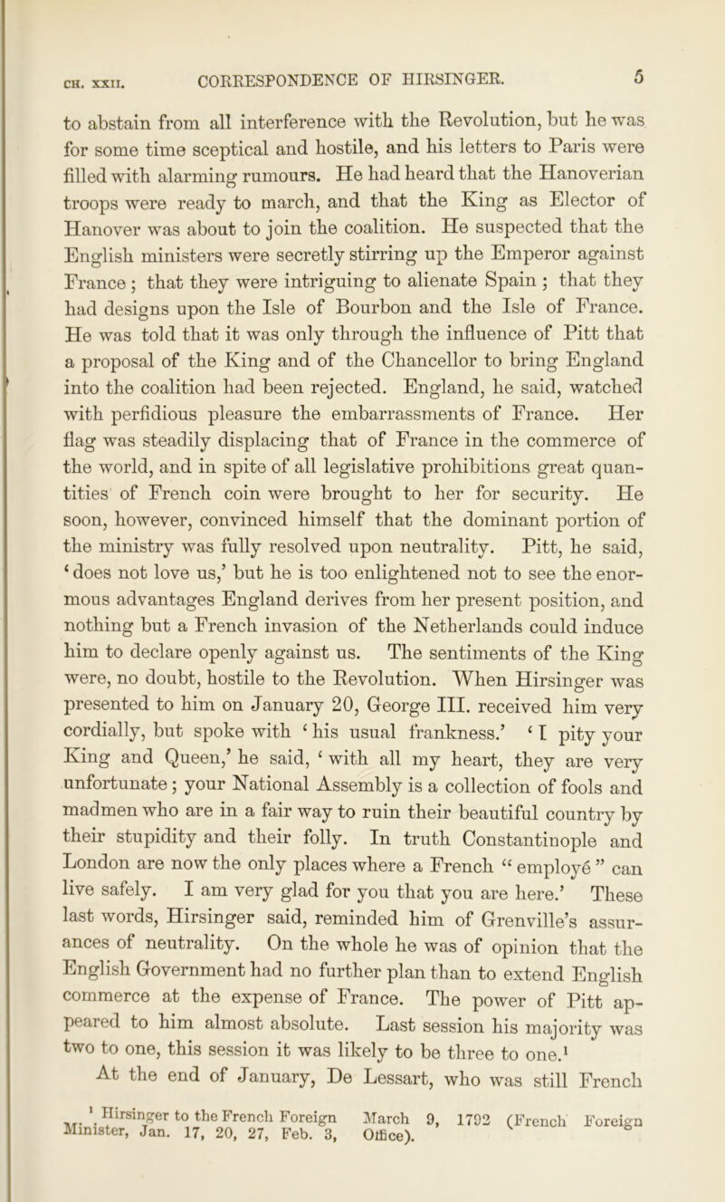 to abstain from all interference with the Revolution, but he was for some time sceptical and hostile, and his letters to Paris were filled with alarming rumours. He had heard that the Hanoverian troops were ready to march, and that the King as Elector of Hanover was about to join the coalition. He suspected that the English ministers were secretly stirring up the Emperor against France ; that they were intriguing to alienate Spain ; that they had designs upon the Isle of Bourbon and the Isle of France. He was told that it was only through the influence of Pitt that a proposal of the King and of the Chancellor to bring England into the coalition had been rejected. England, he said, watched with perfidious pleasure the embarrassments of France. Her flag was steadily displacing that of France in the commerce of the world, and in spite of all legislative prohibitions great quan- tities of French coin were brought to her for security. He soon, however, convinced himself that the dominant portion of the ministry was fully resolved upon neutrality. Pitt, he said, ‘ does not love us,’ but he is too enlightened not to see the enor- mous advantages England derives from her present position, and nothing but a French invasion of the Netherlands could induce him to declare openly against us. The sentiments of the King were, no doubt, hostile to the Revolution. When Hirsinger was presented to him on January 20, George III. received him very cordially, but spoke with ‘ his usual frankness.’ ‘ I pity your King and Queen,’ he said, ‘ with all my heart, they are very unfortunate; your National Assembly is a collection of fools and madmen who are in a fair way to ruin their beautiful country by their stupidity and their folly. In truth Constantinople and London are now the only places where a French “ employe ” can live safely. I am very glad for you that you are here.’ These last words, Hirsinger said, reminded him of Grenville’s assur- ances of neutrality. On the whole he was of opinion that the English Government had no further plan than to extend English commerce at the expense of France. The power of Pitt ap- peared to him almost absolute. Last session his majority was two to one, this session it was likely to be three to one.1 At the end of January, De Lessart, who was still French 1 Hirsinger to the French Foreign Minister, Jan. 17, 20, 27, Feb. 3, March 9, 1792 (French Foreign Otfice).