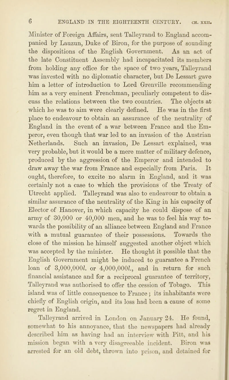 Minister of Foreign Affairs, sent Talleyrand to England accom- panied by Lauzun, Duke of Biron, for the purpose of sounding the dispositions of the English Government. As an act of the late Constituent Assembly had incapacitated its members from holding any office for the space of two years, Talleyrand was invested with no diplomatic character, but De Lessart gave him a letter of introduction to Lord Grenville recommending him as a very eminent Frenchman, peculiarly competent to dis- cuss the relations between the two countries. The objects at which he was to aim were clearly defined. He was in the first place to endeavour to obtain an assurance of the neutrality of England in the event of a war between France and the Em- peror, even though that war led to an invasion of the Austrian Netherlands. Such an invasion, De Lessart explained, was very probable, but it would be a mere matter of military defence, produced by the aggression of the Emperor and intended to draw away the war from France and especially from Paris. It ought, therefore, to excite no alarm in England, and it was certainly not a case to which the provisions of the Treaty of Utrecht applied. Talleyrand was also to endeavour to obtain a similar assurance of the neutrality of the King in his capacity of Elector of Hanover, in which capacity he could dispose of an army of 30,000 or 40,000 men, and he was to feel his way to- wards the possibility of an alliance between England and France with a mutual guarantee of their possessions. Towards the close of the mission he himself suggested another object which was accepted by the minister. He thought it possible that the English Government might be induced to guarantee a French loan of 3,000,000Z. or 4,000,000k, and in return for such financial assistance and for a reciprocal guarantee of territory, Talleyrand was authorised to offer the cession of Tobago. This island was of little consequence to France; its inhabitants were chiefly of English origin, and its loss had been a cause of some regret in England. Talleyrand arrived in London on January 24. He found, somewhat to his annoyance, that the newspapers had already described him as having had an interview with Pitt, and his mission began with a very disagreeable incident. Biron was arrested for an old debt, thrown into prison, and detained for