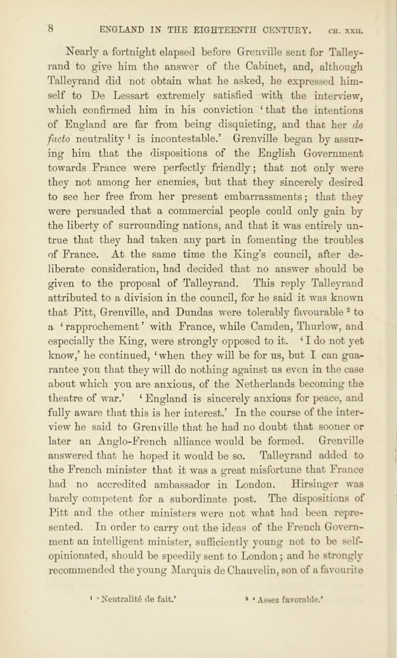 Nearly a fortnight elapsed before Grenville sent for Talley- rand to give him the answer of the Cabinet, and, although Talleyrand did not obtain what he asked, he expressed him- self to De Lessart extremely satisfied with the interview, which confirmed him in his conviction c that the intentions of England are far from being disquieting, and that her de facto neutrality 1 is incontestable.’ Grenville began by assur- ing him that the dispositions of the English Government towards France were perfectly friendly; that not only were they not among her enemies, but that they sincerely desired to see her free from her present embarrassments; that they were persuaded that a commercial people could only gain by the liberty of surrounding nations, and that it was entirely un- true that they had taken any part in fomenting the troubles of France. At the same time the King’s council, after de- liberate consideration, had decided that no answer should be given to the proposal of Talleyrand. This reply Talleyrand attributed to a division in the council, for he said it was known that Pitt, Grenville, and Dundas were tolerably favourable 2 to a ‘ rapprochement ’ with France, while Camden, Tliurlow, and especially the King, were strongly opposed to it. 11 do not yet know,’ he continued, ‘when they will be for us, but I can gua- rantee you that they will do nothing against us even in the case about which you are anxious, of the Netherlands becoming the theatre of war.’ ‘ England is sincerely anxious for peace, and fully aware that this is her interest.’ In the course of the inter- view he said to Grenville that he had no doubt that sooner or later an Anglo-French alliance would be formed. Grenville answered that he hoped it would be so. Talleyrand added to the French minister that it was a o-reat misfortune that France o had no accredited ambassador in London. Hirsinger was barely competent for a subordinate post. The dispositions of Pitt and the other ministers were not what had been repre- sented. In order to carry out the ideas of the French Govern- ment an intelligent minister, sufficiently young not to be self- opinionated, should be speedily sent to London; and he strongly recommended the young Marquis de Chauvelin, son of a favourite 1 ‘ Neutrality de fait.’ 9 * Assez favorable.’