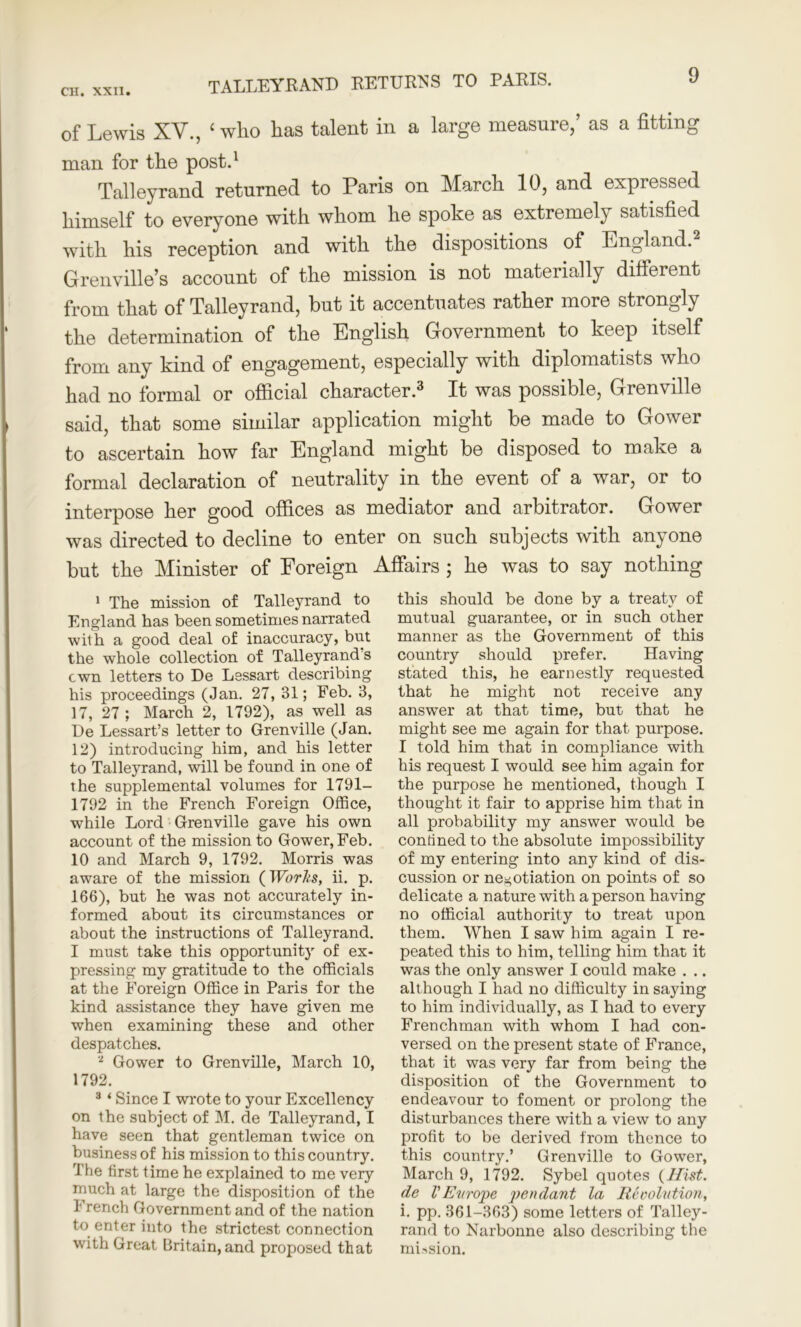 CH. XXII. TALLEYRAND RETURNS TO PARIS. of Lewis XV., ‘ who has talent in a large measure/ as a fitting man for the post.1 Talleyrand returned to Paris on March 10, and expressed himself to everyone with whom he spoke as extremely satisfied with his reception and with the dispositions of England.2 Grenville’s account of the mission is not materially different from that of Talleyrand, but it accentuates rather more strongly the determination of the English Government to keep itself from any kind of engagement, especially with diplomatists who had no formal or official character.3 It was possible, Grenville said, that some similar application might be made to Gower to ascertain how far England might be disposed to make a formal declaration of neutrality in the event of a war, or to interpose her good offices as mediator and arbitrator. Gower was directed to decline to enter on such subjects with anyone but the Minister of Foreign Affairs ; he was to say nothing 1 The mission of Talleyrand to England has been sometimes narrated with a good deal of inaccuracy, but the whole collection of Talleyrands cwn letters to De Lessart describing his proceedings (Jan. 27, 31; Feb. 3, 17, 27; March 2, 1792), as well as De Lessart’s letter to Grenville (Jan. 12) introducing him, and his letter to Talleyrand, will be found in one of the supplemental volumes for 1791- 1792 in the French Foreign Office, while Lord Grenville gave his own account of the mission to Gower, Feb. 10 and March 9, 1792. Morris was aware of the mission {Works, ii. p. 166), but he was not accurately in- formed about its circumstances or about the instructions of Talleyrand. I must take this opportunity of ex- pressing my gratitude to the officials at the Foreign Office in Paris for the kind assistance they have given me when examining these and other despatches. 2 Gower to Grenville, March 10, 1792. 3 ‘ Since I wrote to your Excellency on the subject of M. de Talleyrand, I have seen that gentleman twice on business of his mission to this country. The first time he explained to me very much at large the disposition of the I rench Government and of the nation to enter into the strictest connection with Great Britain, and proposed that this should be done by a treaty of mutual guarantee, or in such other manner as the Government of this country should prefer. Having stated this, he earnestly requested that he might not receive any answer at that time, bur that he might see me again for that purpose. I told him that in compliance with his request I would see him again for the purpose he mentioned, though I thought it fair to apprise him that in all probability my answer would be confined to the absolute impossibility of my entering into any kind of dis- cussion or negotiation on points of so delicate a nature with a person having no official authority to treat upon them. When I saw him again I re- peated this to him, telling him that it was the only answer I could make . .. although I had no difficulty in saying to him individually, as I had to every Frenchman with whom I had con- versed on the present state of France, that it was very far from being the disposition of the Government to endeavour to foment or prolong the disturbances there with a view to any profit to be derived from thence to this country.’ Grenville to Gower, March 9, 1792. Sybel quotes (Hist, de V Eit rope pendant la Revolution, i. pp. 361-363) some letters of Talley- rand to Narbonne also describing the mission.