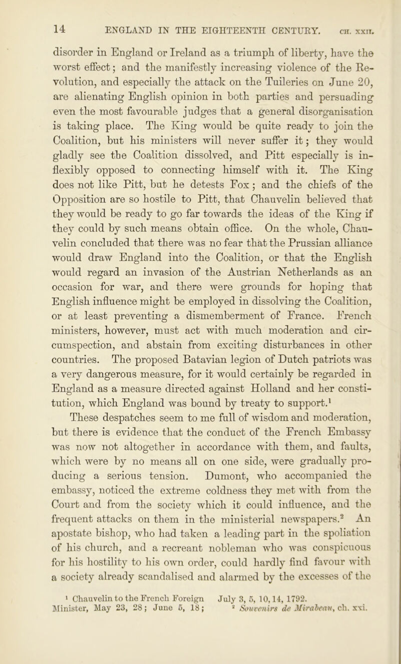 disorder in England or Ireland as a triumph of liberty, have the worst effect; and the manifestly increasing violence of the Re- volution, and especially the attack on the Tuileries on June 20, are alienating English opinion in both parties and persuading even the most favourable judges that a general disorganisation is taking place. The King would be quite ready to join the Coalition, but his ministers will never suffer it; they would gladly see the Coalition dissolved, and Pitt especially is in- flexibly opposed to connecting himself with it. The King does not like Pitt, but he detests Fox; and the chiefs of the Opposition are so hostile to Pitt, that Chauvelin believed that they would be ready to go far towards the ideas of the King if they could by such means obtain office. On the whole, Chau- velin concluded that there was no fear that the Prussian alliance would draw England into the Coalition, or that the English would regard an invasion of the Austrian Netherlands as an occasion for war, and there were grounds for hoping that English influence might be employed in dissolving the Coalition, or at least preventing a dismemberment of France. French ministers, however, must act with much moderation and cir- cumspection, and abstain from exciting disturbances in other countries. The proposed Batavian legion of Dutch patriots was a very dangerous measure, for it would certainly be regarded in England as a measure directed against Holland and her consti- tution, which England was bound by treaty to support.1 These despatches seem to me full of wisdom and moderation, but there is evidence that the conduct of the French Embassy was now not altogether in accordance with them, and faults, which were by no means all on one side, were gradually pro- ducing a serious tension. Dumont, who accompanied the embassy, noticed the extreme coldness they met with from the Court and from the society which it could influence, and the frequent attacks on them in the ministerial newspapers.2 An apostate bishop, who had taken a leading part in the spoliation of his church, and a recreant nobleman who was conspicuous for his hostility to his own order, could hardly find favour with a society already scandalised and alarmed by the excesses of the 1 Chauvelin to the French Foreign July 3, 5, 10,14, 1792. Minister, May 23, 28; June 5, 18; 2 Souvenirs de Mirabeau, cli. x\i.