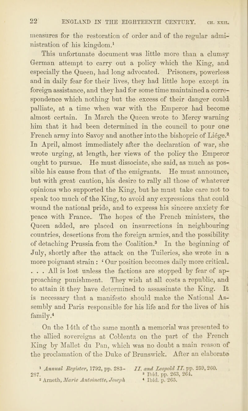 99 measures for the restoration of order and of the regular admi- nistration of his kingdom.1 This unfortunate document was little more than a clumsy German attempt to carry out a policy which the King, and especially the Queen, had long advocated. Prisoners, powerless and in daily fear for their lives, they had little hope except in foreign assistance, and they had for some time maintained a corre- spondence which nothing but the excess of their danger could palliate, at a time when war with the Emperor had become almost certain. In March the Queen wrote to Mercy warning him that it had been determined in the council to pour one French army into Savoy and another into the bishopric of Liege.2 In April, almost immediately after the declaration of war, she wrote urging, at length, her views of the policy the Emperor ought to pursue. He must dissociate, she said, as much as pos- sible his cause from that of the emigrants. He must announce, but with great caution, his desire to rally all those of whatever opinions who supported the King, but he must take care not to speak too much of the King, to avoid any expressions that could wound the national pride, and to express his sincere anxiety for peace with France. The hopes of the French ministers, the Queen added, are placed on insurrections in neighbouring countries, desertions from the foreign armies, and the possibility of detaching Prussia from the Coalition.3 In the beginning of July, shortly after the attack on the Tuileries, she wrote in a more poignant strain : 6 Our position becomes daily more critical. . . . All is lost unless the factions are stopped by fear of ap- proaching punishment. They wish at all costs a republic, and to attain it they have determined to assassinate the King. It is necessary that a manifesto should make the National As- sembly and Paris responsible for his life and for the lives of his family.4 On the 14th of the same month a memorial was presented to the allied sovereigns at Coblentz on the part of the French King by Mallet du Pan, which was no doubt a main reason of the proclamation of the Duke of Brunswick. After an elaborate 1 Annual Register, 1792, pp. 283- II. and Leopold II. pp. 259, 2G0. 2S7. 3 Ibid. pp. 263, 261.