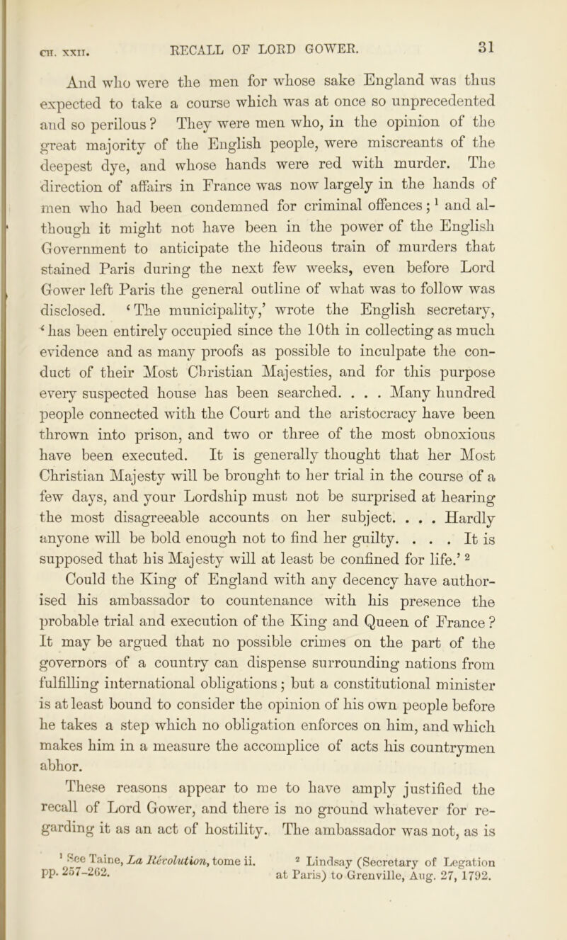 And who were the men for whose sake England was thus expected to take a course which was at once so unprecedented and so perilous ? They were men who, in the opinion of the great majority of the English people, were miscreants of the deepest dye, and whose hands were red with murder. The direction of affairs in France was now largely in the hands of men who had been condemned for criminal offences;1 and al- though it might not have been in the power of the English Government to anticipate the hideous train of murders that stained Paris during the next few weeks, even before Lord Gower left Paris the general outline of what was to follow was disclosed. ‘The municipality,’ wrote the English secretary, ‘ has been entirely occupied since the 10th in collecting as much evidence and as many proofs as possible to inculpate the con- duct of their Most Christian Majesties, and for this purpose every suspected house has been searched. . . . Many hundred people connected with the Court and the aristocracy have been thrown into prison, and two or three of the most obnoxious have been executed. It is generally thought that her Most Christian Majesty will be brought to her trial in the course of a few days, and your Lordship must not be surprised at hearing the most disagreeable accounts on her subject. . . . Hardly anyone will be bold enough not to find her guilty. . . . It is supposed that his Majesty will at least be confined for life.’2 Could the King of England with any decency have author- ised his ambassador to countenance with his presence the probable trial and execution of the King and Queen of France ? It may be argued that no possible crimes on the part of the governors of a country can dispense surrounding nations from fulfilling international obligations; but a constitutional minister is at least bound to consider the opinion of his own people before he takes a step which no obligation enforces on him, and which makes him in a measure the accomplice of acts his countrymen abhor. These reasons appear to me to have amply justified the recall of Lord Gower, and there is no ground whatever for re- garding it as an act of hostility. The ambassador was not, as is 1 ^ee Taine, La Revolution, tome ii. pp. 257-2G2. 2 Lindsay (Secretary of Legation at Paris) to Grenville, Aug. 27, 171)2.