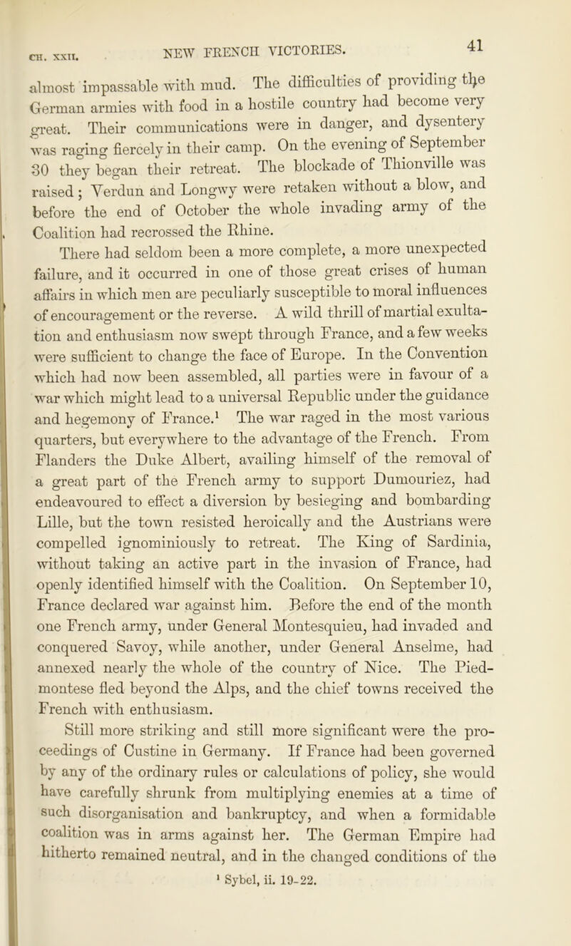 almost impassable with mud. The difficulties of providing tfye German armies with food in a hostile country had become very great. Their communications were in danger, and dysentery was raging fiercely in their camp. On the evening of September SO they began their retreat. The blockade of Thionville was raised ; Yerdun and Longwy were retaken without a blow, and before the end of October the whole invading army of the Coalition had recrossed the Rhine. There had seldom been a more complete, a more unexpected failure, and it occurred in one of those great crises of human affairs in which men are peculiarly susceptible to moral influences of encouragement or the reverse. A wild thrill of martial exulta- tion and enthusiasm now swept through France, and a few weeks were sufficient to change the face of Europe. In the Convention which had now been assembled, all parties were in favour of a war which might lead to a universal Republic under the guidance and hegemony of France.1 The war raged in the most various quarters, but everywhere to the advantage of the French. From Flanders the Duke Albert, availing himself of the removal of a great part of the French army to support Dumouriez, had endeavoured to effect a diversion by besieging and bombarding Lille, but the town resisted heroically and the Austrians were compelled ignominiously to retreat. The King of Sardinia, without taking an active part in the invasion of France, had openly identified himself with the Coalition. On September 10, France declared war against him. Before the end of the month one French army, under General Montesquieu, had invaded and conquered Savoy, while another, under General Ansel me, had annexed nearly the whole of the country of Nice. The Pied- montese fled beyond the Alps, and the chief towns received the French with enthusiasm. Still more striking and still more significant were the pro- ceedings of Custine in Germany. If France had been governed by any of the ordinary rules or calculations of policy, she would have carefully shrunk from multiplying enemies at a time of such disorganisation and bankruptcy, and when a formidable coalition was in arms against her. The German Empire had hitherto remained neutral, and in the changed conditions of the 1 Sybel, ii. 19-22.