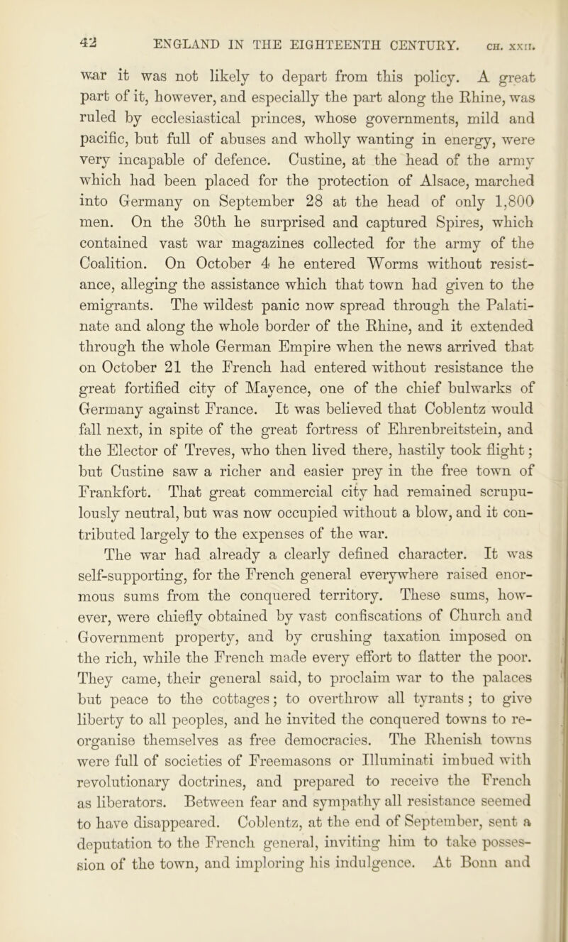 war it was not likely to depart from this policy. A great part of it, however, and especially the part along the Rhine, was ruled by ecclesiastical princes, whose governments, mild and pacific, but full of abuses and wholly wanting in energy, were very incapable of defence. Custine, at the head of the army which had been placed for the protection of Alsace, marched into Germany on September 28 at the head of only 1,800 men. On the 30th he surprised and captured Spires, which contained vast war magazines collected for the army of the Coalition. On October 4 he entered Worms without resist- ance, alleging the assistance which that town had given to the emigrants. The wildest panic now spread through the Palati- nate and along the whole border of the Rhine, and it extended through the whole German Empire when the news arrived that on October 21 the French had entered without resistance the great fortified city of Mavence, one of the chief bulwarks of Germany against France. It was believed that Coblentz would fall next, in spite of the great fortress of Ehrenbreitstein, and the Elector of Treves, who then lived there, hastily took flight; but Custine saw a richer and easier prey in the free town of Frankfort. That great commercial city had remained scrupu- lously neutral, but was now occupied without a blow, and it con- tributed largely to the expenses of the war. The war had already a clearly defined character. It was self-supporting, for the French general everywhere raised enor- mous sums from the conquered territory. These sums, how- ever, were chiefly obtained by vast confiscations of Church and Government property, and by crushing taxation imposed on the rich, while the French made every effort to flatter the poor. They came, their general said, to proclaim war to the palaces but peace to the cottages; to overthrow all tyrants ; to give liberty to all peoples, and he invited the conquered towns to re- organise themselves as free democracies. The Rhenish towns were full of societies of Freemasons or Illuminati imbued with revolutionary doctrines, and prepared to receive the French as liberators. Between fear and sympathy all resistance seemed to have disappeared. Coblentz, at the end of September, sent a deputation to the French general, inviting him to take posses- sion of the town, and imploring his indulgence. At Bonn and