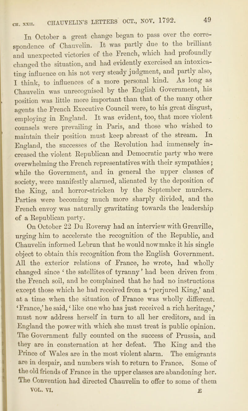 In October a great change began to pass over the corre- spondence of Chauvelin. It was partly due to the brilliant and unexpected victories of the French, which had profoundly changed the situation, and had evidently exercised an intoxica- ting influence on his not very steady judgment, and paitly also, I think, to influences of a more personal kind. As long as Chauvelin was unrecognised by the English Government, his position was little more important than that of the many other agents the French Executive Council were, to his gieat disgust, employing in England. It was evident, too, that more violent counsels were prevailing in Paris, and those who wished to maintain their position must keep abreast of the stream. In England, the successes of the Revolution had immensely in- creased the violent Republican and Democratic party who were overwhelming the French representatives with their sympathies; while the Government, and in general the upper classes of society, were manifestly alarmed, alienated by the deposition of the King, and horror-stricken by the September murders. Parties were becoming much more sharply divided, and the French envoy was naturally gravitating towards the leadership of a Republican party. On October 22 Du Roveray had an interview with Grenville, urging him to accelerate the recognition of the Republic, and Chauvelin informed Lebrun that he would now make it his single object to obtain this recognition from the English Government. All the exterior relations of France, he wrote, had wholly changed since ‘ the satellites of tyranny ’ had been driven from the French soil, and he complained that he had no instructions except those which he had received from a ‘perjured King,’ and at a time when the situation of France was wholly different. ‘France,’ he said, ‘ like one who has just received a rich heritage,’ must now address herself in turn to all her creditors, and in England the power with which she must treat is public opinion. The Government fully counted on the success of Prussia, and they are in consternation at her defeat. The King and the Prince of Wales are in the most violent alarm. The emigrants are in despair, and numbers wish to return to France. Some of the old friends of France in the upper classes are abandoning her. The Convention had directed Chauvelin to offer to some of them VOL. VI. E