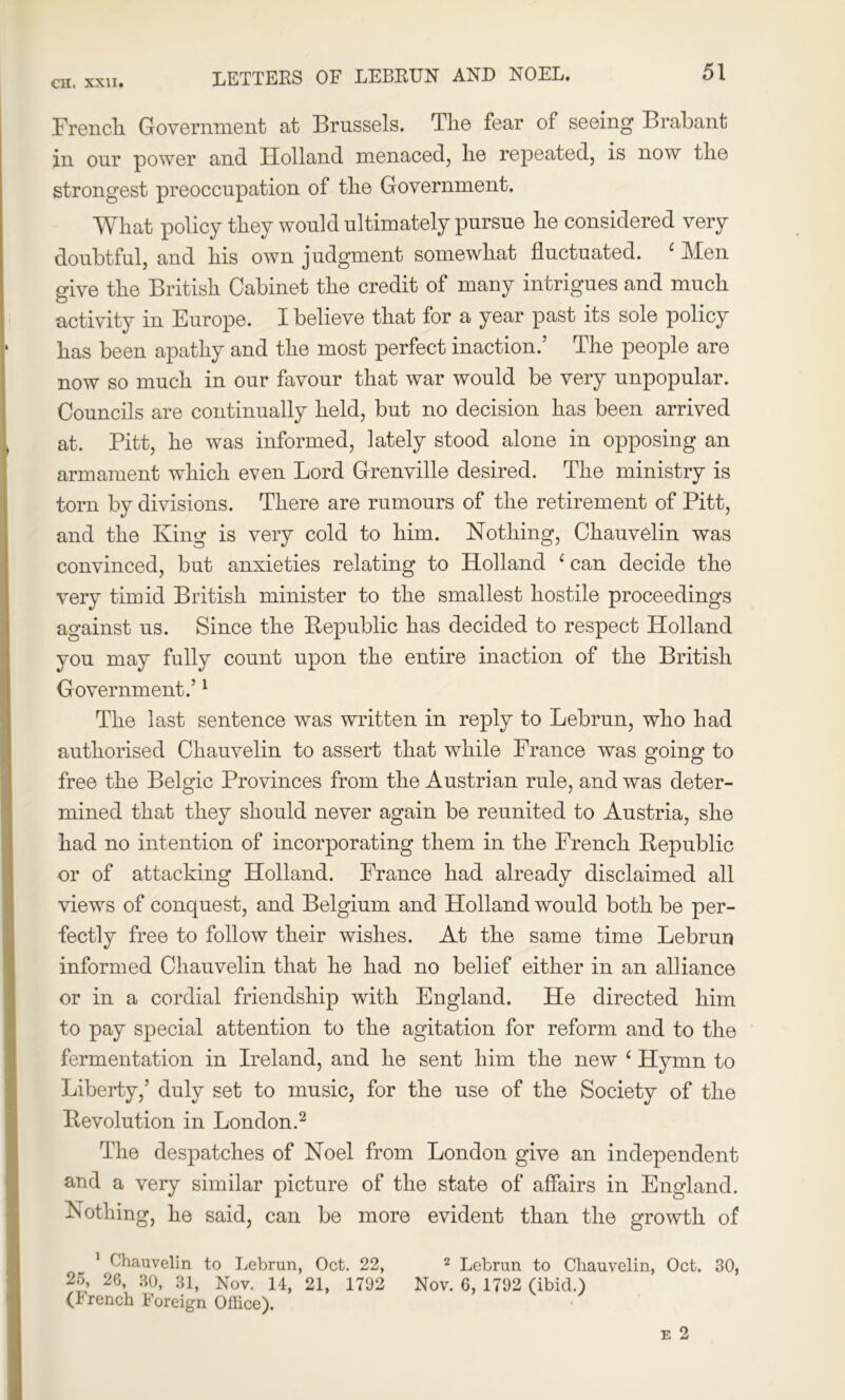 LETTERS OF LEBRUN AND NOEL. French Government at Brussels. The fear of seeing Brabant in our power and Holland menaced, he repeated, is now the strongest preoccupation of the Government. What policy they would ultimately pursue he considered very doubtful, and his own judgment somewhat fluctuated. c Wen give the British Cabinet the credit of many intrigues and much activity in Europe. I believe that for a year past its sole policy has been apathy and the most perfect inaction.’ The people are now so much in our favour that war would be very unpopular. Councils are continually held, but no decision has been arrived at. Pitt, he was informed, lately stood alone in opposing an armament which even Lord Grenville desired. The ministry is torn by divisions. There are rumours of the retirement of Pitt, and the King is very cold to him. Nothing, Chauvelin was convinced, but anxieties relating to Holland ‘can decide the very timid British minister to the smallest hostile proceedings against us. Since the Bepublic has decided to respect Holland you may fully count upon the entire inaction of the British Government.’1 The last sentence was written in reply to Lebrun, who had authorised Chauvelin to assert that while France was going to free the Belgic Provinces from the Austrian rule, and was deter- mined that they should never again be reunited to Austria, she had no intention of incorporating them in the French Bepublic or of attacking Holland. France had already disclaimed all views of conquest, and Belgium and Holland would both be per- fectly free to follow their wishes. At the same time Lebrun informed Chauvelin that he had no belief either in an alliance or in a cordial friendship with England. He directed him to pay special attention to the agitation for reform and to the fermentation in Ireland, and he sent him the new ‘ Hymn to Liberty,’ duly set to music, for the use of the Society of the Bevolution in London.2 The despatches of Noel from London give an independent and a very similar picture of the state of affairs in England. Nothing, he said, can be more evident than the growth of 1 Chauvelin to Lebrun, Oct. 22, 2 Lebrun to Chauvelin, Oct. 30, 25, 26, 30, 31, Nov. 14, 21, 1792 Nov. 6, 1792 (ibid.) (Jrench Foreign Office).