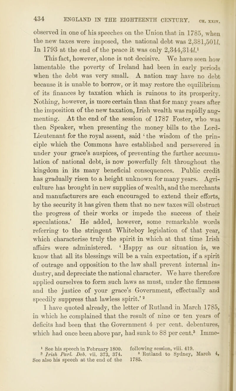 observed in one of liis speeches on the Union that in 1785, when the new taxes were imposed, the national debt was 2,381,501/. In 1793 at the end of the peace it was only 2,344,314/4 This fact, however, alone is not decisive. We have seen how lamentable the poverty of Ireland had been in early periods when the debt was very small. A nation may have no debt because it is unable to borrow, or it may restore the equilibrium of its finances by taxation which is ruinous to its prosperity. Nothing, however, is more certain than that for many years after the imposition of the new taxation, Irish wealth was rapidly aug- menting. At the end of the session of 1787 Foster, who was then Speaker, when presenting the money bills to the Lord- Lieutenant for the royal assent, said c the wisdom of the prin- ciple which the Commons have established and persevered in under your grace’s auspices, of preventing the further accumu- lation of national debt, is now powerfully felt throughout the kingdom in its many beneficial consequences. Public credit has gradually risen to a height unknown for many years. Agri- culture has brought in new supplies of wealth, and the merchants and manufacturers are each encouraged to extend their efforts, by the security it has given them that no new taxes will obstruct the progress of their works or impede the success of their speculations.’ He added, however, some remarkable words referring to the stringent Whiteboy legislation of that year, which characterise truly the spirit in which at that time Irish affairs were administered. ‘ Happy as our situation is, we know that all its blessings will be a vain expectation, if a spirit of outrage and opposition to the law shall prevent internal in- dustry, and depreciate the national character. We have therefore applied ourselves to form such laws as must, under the firmness and the justice of your grace’s Government, effectually and speedily suppress that lawless spirit.’1 2 I have quoted already, the letter of Rutland in March 1785, in which he complained that the result of nine or ten years of deficits had been that the Government 4 per cent, debentures, which had once been above par, had sunk to 88 per cent.3 Imine- 1 See his speech in February 1800. following session, viii. 419. 2 Irish Pari. Deb. vii. 373, 374. 3 Rutland to Sydney, March 4, See also his speech at the end of the 1785.