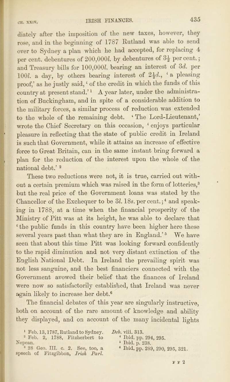 diately after the imposition of the new taxes, however, they rose, and in the beginning of 1787 Itutland was able to send over to Sydney a plan which he had accepted, lor replacing 4 per cent, debentures of 200,000Z. by debentures ol 3^ per cent.; and Treasury bills for 100,000Z. bearing an iuterest of 3d. per 100l. a day, by others bearing interest of 2 \d., c a pleasing proof,’ as he justly said,c of the credit in which the funds of this country at present stand.’1 A year later, under the administra- tion of Buckingham, and in spite of a considerable addition to the military forces, a similar process of reduction was extended to the whole of the remaining debt. ‘ The Lord-Lieutenant,’ wrote the Chief Secretary on this occasion, c enjoys particular pleasure in reflecting that the state of public credit in Ireland is such that Government, while it attains an increase of effective force to Great Britain, can in the same instant bring forward a plan for the reduction of the interest upon the whole of the national debt.’ 2 These two reductions were not, it is true, carried out with- out a certain premium which was raised in the form of lotteries,3 but the real price of the Government loans was stated by the Chancellor of the Exchequer to be 31.18s. percent.;4 and speak- ing in 1788, at a time when the financial prosperity of the Ministry of Pitt was at its height, he was able to declare that £ the public funds in this country have been higher here these several years past than what they are in England.’5 We have seen that about this time Pitt was looking forward confidently to the rapid diminution and not very distant extinction of the English National Debt. In Ireland the prevailing spirit was not less sanguine, and the best financiers connected with the Government avowed their belief that the finances of Ireland were now so satisfactorily established, that Ireland was never again likely to increase her debt.6 The financial debates of this year are singularly instructive, both on account of the rare amount of knowledge and ability they displayed, and on account of the many incidental lights 1 Feb. 13,1787, Rutland to Sydney. Deb. viii. 313. 2 Feb. 2, 1788, Fitzherbert to 4 Ibid. pp. 291, 295. Nepean. 5 Ibid. p. 238. 0 Ibid. pp. 289, 290, 295, 321. 3 28 Geo. III. c. 2. See, too, a speech of Fitzgibbon, Irish Pari. F F 2