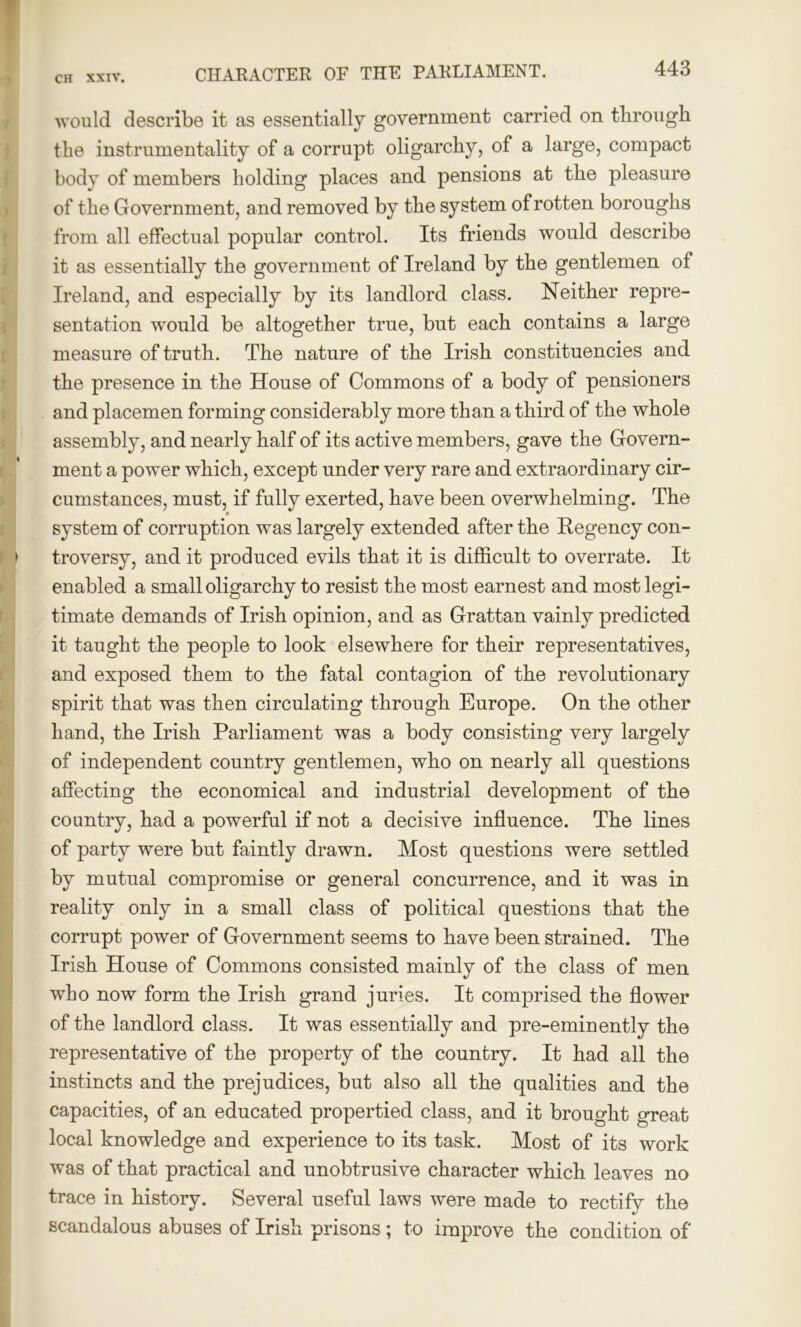 . would describe it as essentially government carried on through the instrumentality of a corrupt oligarchy, of a large, compact body of members holding places and pensions at the pleasure of the Government, and removed by the system of rotten boroughs from all effectual popular control. Its friends would describe it as essentially the government of Ireland by the gentlemen of Ireland, and especially by its landlord class. Neither repre- sentation would be altogether true, but each contains a large measure of truth. The nature of the Irish constituencies and the presence in the House of Commons of a body of pensioners and placemen forming considerably more than a third of the whole assembly, and nearly half of its active members, gave the Govern- ment a power which, except under very rare and extraordinary cir- cumstances, must, if fully exerted, have been overwhelming. The system of corruption was largely extended after the Regency con- troversy, and it produced evils that it is difficult to overrate. It enabled a small oligarchy to resist the most earnest and most legi- timate demands of Irish opinion, and as Grattan vainly predicted it taught the people to look elsewhere for their representatives, and exposed them to the fatal contagion of the revolutionary spirit that was then circulating through Europe. On the other hand, the Irish Parliament was a body consisting very largely of independent country gentlemen, who on nearly all questions affecting the economical and industrial development of the country, had a powerful if not a decisive influence. The lines of party were but faintly drawn. Most questions were settled by mutual compromise or general concurrence, and it was in reality only in a small class of political questions that the corrupt power of Government seems to have been strained. The Irish House of Commons consisted mainly of the class of men who now form the Irish grand juries. It comprised the flower of the landlord class. It was essentially and pre-eminently the representative of the property of the country. It had all the instincts and the prejudices, but also all the qualities and the capacities, of an educated propertied class, and it brought great local knowledge and experience to its task. Most of its work was of that practical and unobtrusive character which leaves no trace in history. Several useful laws were made to rectify the scandalous abuses of Irish prisons; to improve the condition of