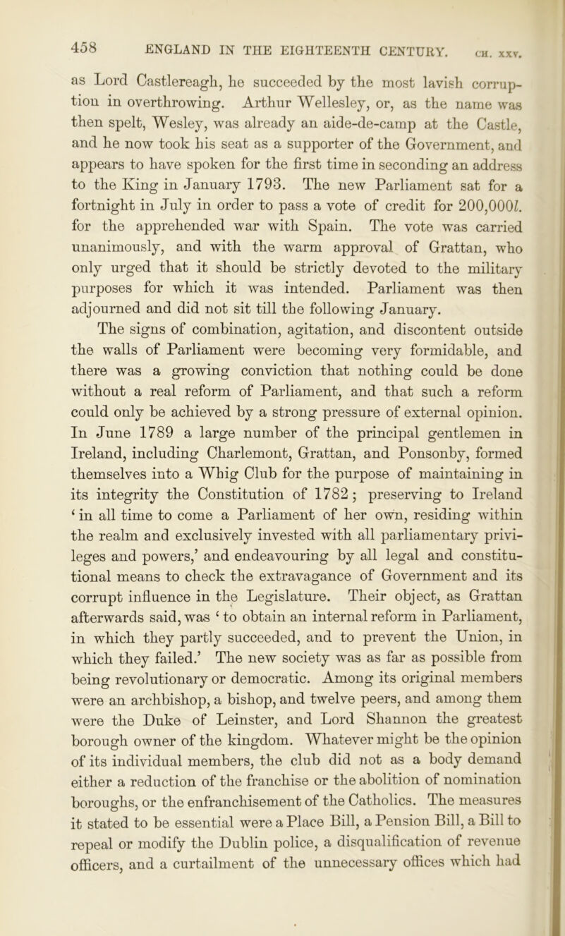 CH. XXV. as Lord Castlereagli, he succeeded by the most lavish corrup- tion in overthrowing. Arthur Wellesley, or, as the name was then spelt, Wesley, was already an aide-de-camp at the Castle, and he now took his seat as a supporter of the Government, and appears to have spoken for the first time in seconding an address to the King in January 1793. The new Parliament sat for a fortnight in July in order to pass a vote of credit for 200,000/. for the apprehended war with Spain. The vote was carried unanimously, and with the warm approval of Grattan, who only urged that it should be strictly devoted to the military purposes for which it was intended. Parliament was then adjourned and did not sit till the following January. The signs of combination, agitation, and discontent outside the walls of Parliament were becoming very formidable, and there was a growing conviction that nothing could be done wfithout a real reform of Parliament, and that such a reform could only be achieved by a strong pressure of external opinion. In June 1789 a large number of the principal gentlemen in Ireland, including Charlemont, Grattan, and Ponsonby, formed themselves into a Whig Club for the purpose of maintaining in its integrity the Constitution of 1782; preserving to Ireland ‘ in all time to come a Parliament of her own, residing within the realm and exclusively invested with all parliamentary privi- leges and powers,’ and endeavouring by all legal and constitu- tional means to check the extravagance of Government and its corrupt influence in the Legislature. Their object, as Grattan afterwards said, was c to obtain an internal reform in Parliament, in which they partly succeeded, and to prevent the Union, in which they failed.’ The new society was as far as possible from being revolutionary or democratic. Among its original members were an archbishop, a bishop, and twelve peers, and among them were the Duke of Leinster, and Lord Shannon the greatest borough owner of the kingdom. Whatever might be the opinion of its individual members, the club did not as a body demand either a reduction of the franchise or the abolition of nomination boroughs, or the enfranchisement of the Catholics. The measures it stated to be essential were a Place Bill, a Pension Bill, a Bill to repeal or modify the Dublin police, a disqualification of revenue officers, and a curtailment of the unnecessary offices which had