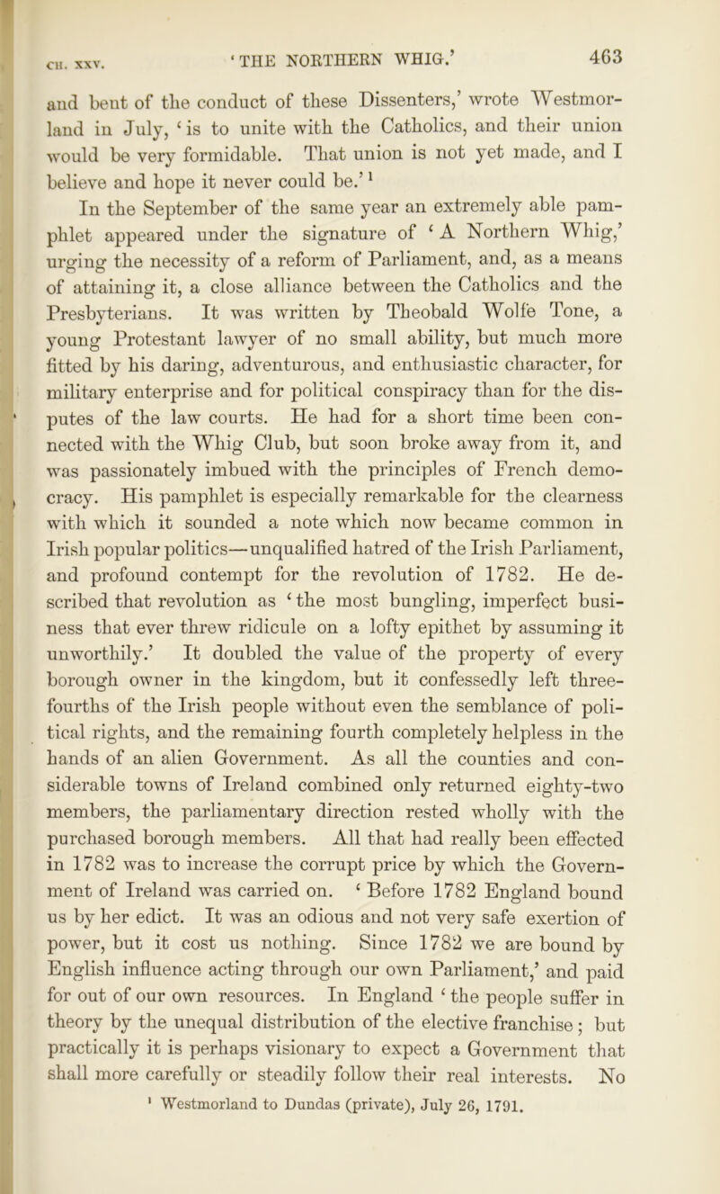 and bent of tlie conduct of these Dissenters,’ wrote Westmor- land in July, ‘is to unite with the Catholics, and their union would be very formidable. That union is not yet made, and I believe and hope it never could be.’1 In the September of the same year an extremely able pam- phlet appeared under the signature of ‘ A Northern Whig,’ urging the necessity of a reform of Parliament, and, as a means of attaining it, a close alliance between the Catholics and the Presbyterians. It was written by Theobald Wolfe Tone, a young Protestant lawyer of no small ability, but much more fitted by his daring, adventurous, and enthusiastic character, for military enterprise and for political conspiracy than for the dis- putes of the law courts. He had for a short time been con- nected with the Whig Club, but soon broke away from it, and was passionately imbued with the principles of French demo- cracy. His pamphlet is especially remarkable for the clearness with which it sounded a note which now became common in Irish popular politics—unqualified hatred of the Irish Parliament, and profound contempt for the revolution of 1782. He de- scribed that revolution as ‘ the most bungling, imperfect busi- ness that ever threw ridicule on a lofty epithet by assuming it unworthily.’ It doubled the value of the property of every borough owner in the kingdom, but it confessedly left three- fourths of the Irish people without even the semblance of poli- tical rights, and the remaining fourth completely helpless in the hands of an alien Government. As all the counties and con- siderable towns of Ireland combined only returned eighty-two members, the parliamentary direction rested wholly with the purchased borough members. All that had really been effected in 1782 was to increase the corrupt price by which the Govern- ment of Ireland was carried on. ‘ Before 1782 England bound us by her edict. It was an odious and not very safe exertion of power, but it cost us nothing. Since 1782 we are bound by English influence acting through our own Parliament,’ and paid for out of our own resources. In England ‘ the people suffer in theory by the unequal distribution of the elective franchise ; but practically it is perhaps visionary to expect a Government that shall more carefully or steadily follow their real interests. No 1 Westmorland to Dundas (private), July 26, 1791.