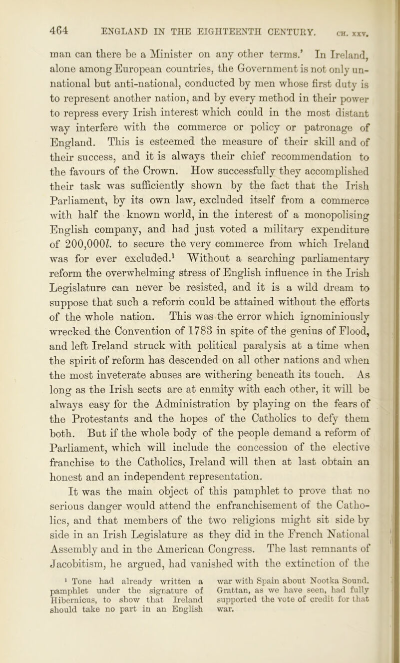 CH. XXV. man can there be a Minister on any other terms.’ In Ireland, alone among European countries, the Government is not only un- national but anti-national, conducted by men whose first duty is to represent another nation, and by every method in their power to repress every Irish interest which could in the most distant way interfere with the commerce or policy or patronage of England. This is esteemed the measure of their skill and of their success, and it is always their chief recommendation to the favours of the Crown. How successfully they accomplished their task was sufficiently shown by the fact that the Irish Parliament, by its own law, excluded itself from a commerce with half the known world, in the interest of a monopolising English company, and had just voted a military expenditure of 200,0001. to secure the very commerce from which Ireland was for ever excluded.1 Without a searching parliamentary reform the overwhelming stress of English influence in the Irish Legislature can never be resisted, and it is a wild dream to suppose that such a reform could be attained without the efforts of the whole nation. This was the error which ignominiously wrecked the Convention of 1783 in spite of the genius of Flood, and left Ireland struck with political paralysis at a time when the spirit of reform has descended on all other nations and when the most inveterate abuses are withering beneath its touch. As long as the Irish sects are at enmity with each other, it will be always easy for the Administration by playing on the fears of the Protestants and the hopes of the Catholics to defy them both. But if the whole body of the people demand a reform of Parliament, which will include the concession of the elective franchise to the Catholics, Ireland will then at last obtain an honest and an independent representation. It was the main object of this pamphlet to prove that no serious danger would attend the enfranchisement of the Catho- lics, and that members of the two religions might sit side by side in an Irish Legislature as they did in the French National Assembly and in the American Congress. The last remnants of Jacobitism, he argued, had vanished with the extinction of the 1 Tone had already written a war with Spain about Nootka Sound, pamphlet under the signature of Grattan, as we have seen, had fully Hibernicus, to show that Ireland supported the vote of credit for that should take no part in an English war.