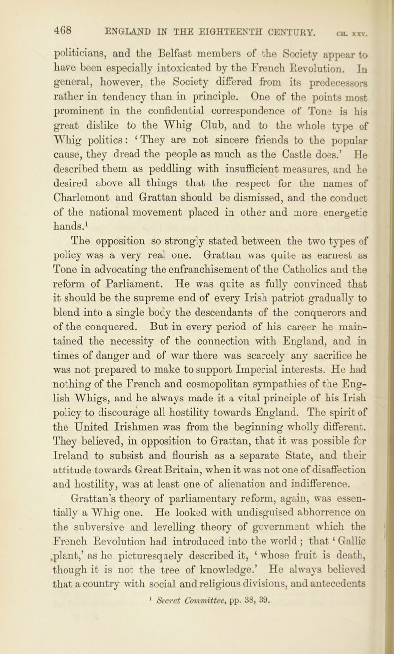 CH. XXV. politicians, and the Belfast members of the Society appear to have been especially intoxicated by the French Revolution. In general, however, the Society differed from its predecessors rather in tendency than in principle. One of the points most prominent in the confidential correspondence of Tone is his great dislike to the Whig Club, and to the whole type of Whig politics: c They are not sincere friends to the popular cause, they dread the people as much as the Castle does.’ He described them as peddling with insufficient measures, and he desired above all things that the respect for the names of Charlemont and Grattan should be dismissed, and the conduct of the national movement placed in other and more energetic hands.1 The opposition so strongly stated between the two types of policy was a very real one. Grattan was quite as earnest as Tone in advocating the enfranchisement of the Catholics and the reform of Parliament. He was quite as fully convinced that it should be the supreme end of every Irish patriot gradually to blend into a single body the descendants of the conquerors and of the conquered. But in every period of his career he main- tained the necessity of the connection with England, and in times of danger and of war there was scarcely any sacrifice he was not prepared to make to support Imperial interests. He had nothing of the French and cosmopolitan sympathies of the Eng- lish Whigs, and he always made it a vital principle of his Irish policy to discourage all hostility towards England. The spirit of the United Irishmen was from the beginning wholly different. They believed, in opposition to Grattan, that it was possible for Ireland to subsist and flourish as a separate State, and their attitude towards Great Britain, when it was not one of disaffection and hostility, was at least one of alienation and indifference. Grattan’s theory of parliamentary reform, again, was essen- tially a Whig one. He looked with undisguised abhorrence on the subversive and levelling theory of government which the French Revolution had introduced into the world ; that c Gallic .plant,’ as he picturesquely described it, ‘ whose fruit is death, though it is not the tree of knowledge.’ He always believed that a country with social and religious divisions, and antecedents