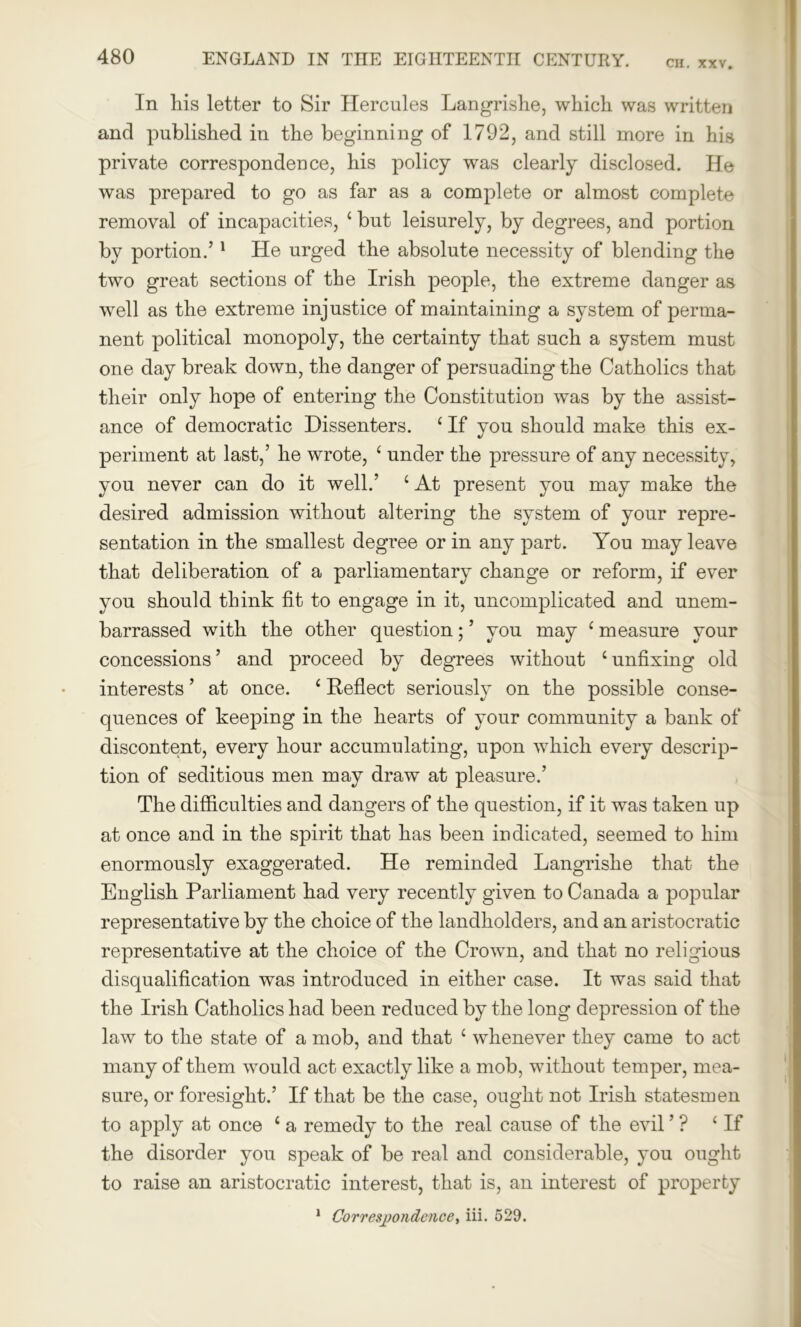 CH. XXV. In his letter to Sir Hercules Langrishe, which was written and published in the beginning of 1792, and still more in his private correspondence, his policy was clearly disclosed. He was prepared to go as far as a complete or almost complete removal of incapacities, ‘ but leisurely, by degrees, and portion by portion.’1 He urged the absolute necessity of blending the two great sections of the Irish people, the extreme danger as well as the extreme injustice of maintaining a system of perma- nent political monopoly, the certainty that such a system must one day break down, the danger of persuading the Catholics that their only hope of entering the Constitution was by the assist- ance of democratic Dissenters. ‘ If you should make this ex- periment at last,’ he wrote, ‘ under the pressure of any necessity, you never can do it well.’ 4 At present you may make the desired admission without altering the system of your repre- sentation in the smallest degree or in any part. You may leave that deliberation of a parliamentary change or reform, if ever you should think fit to engage in it, uncomplicated and unem- barrassed with the other question; ’ you may ‘ measure your concessions’ and proceed by degrees without ‘unfixing old interests ’ at once. ‘ Reflect seriously on the possible conse- quences of keeping in the hearts of your community a bank of discontent, every hour accumulating, upon which every descrip- tion of seditious men may draw at pleasure.’ The difficulties and dangers of the question, if it was taken up at once and in the spirit that has been indicated, seemed to him enormously exaggerated. He reminded Langrishe that the English Parliament had very recently given to Canada a popular representative by the choice of the landholders, and an aristocratic representative at the choice of the Crown, and that no religious disqualification was introduced in either case. It was said that the Irish Catholics had been reduced by the long depression of the law to the state of a mob, and that c whenever they came to act many of them would act exactly like a mob, without temper, mea- sure, or foresight.’ If that be the case, ought not Irish statesmen to apply at once ‘ a remedy to the real cause of the evil ’ ? ‘If the disorder you speak of be real and considerable, you ought to raise an aristocratic interest, that is, an interest of property 1 Correspondence, iii. 529.