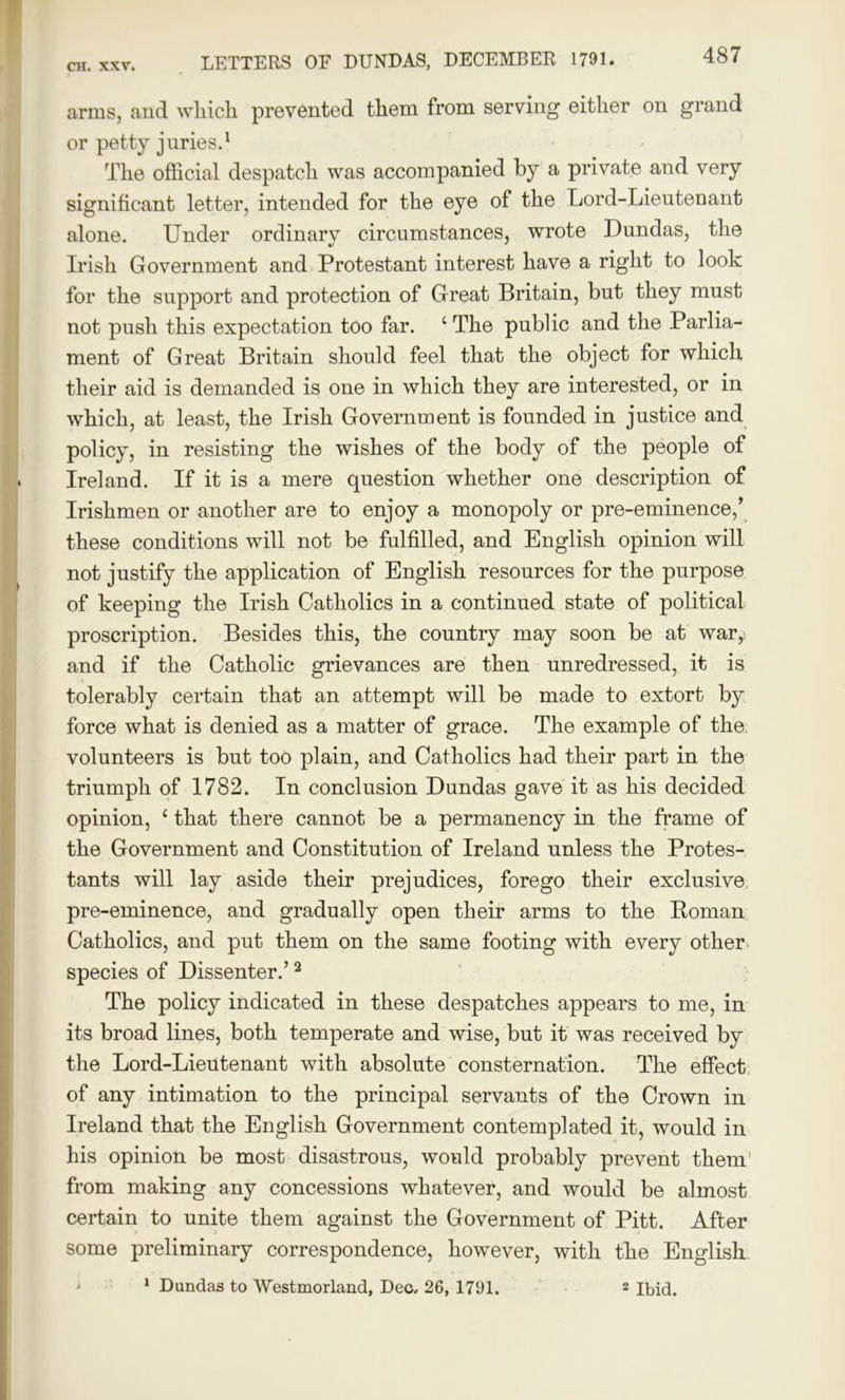 arms, and which prevented them from serving either on grand or petty juries.1 The official despatch was accompanied by a private and very significant letter, intended for the eye of the Lord-Lieutenant alone. Under ordinary circumstances, wrote Dundas, the Irish Government and Protestant interest have a right to look for the support and protection of Great Britain, but they must not push this expectation too far. ‘ The public and the Parlia- ment of Great Britain should feel that the object for which their aid is demanded is one in which they are interested, or in which, at least, the Irish Government is founded in justice and policy, in resisting the wishes of the body of the people of Ireland. If it is a mere question whether one description of Irishmen or another are to enjoy a monopoly or pre-eminence,’ these conditions will not be fulfilled, and English opinion will not justify the application of English resources for the purpose of keeping the Irish Catholics in a continued state of political proscription. Besides this, the country may soon be at war, and if the Catholic grievances are then unredressed, it is tolerably certain that an attempt will be made to extort by force what is denied as a matter of grace. The example of the; volunteers is but too plain, and Catholics had their part in the triumph of 1782. In conclusion Dundas gave it as his decided opinion, ‘ that there cannot be a permanency in the frame of the Government and Constitution of Ireland unless the Protes- tants will lay aside their prejudices, forego their exclusive pre-eminence, and gradually open their arms to the Boman Catholics, and put them on the same footing with every other species of Dissenter.’2 The policy indicated in these despatches appears to me, in its broad lines, both temperate and wise, but it was received by the Lord-Lieutenant with absolute consternation. The effect of any intimation to the principal servants of the Crown in Ireland that the English Government contemplated it, would in his opinion be most disastrous, would probably prevent them from making any concessions whatever, and would be almost certain to unite them against the Government of Pitt. After some preliminary correspondence, however, with the English 1 Dundas to Westmorland, Deo. 26, 1791. 2 Ibid.