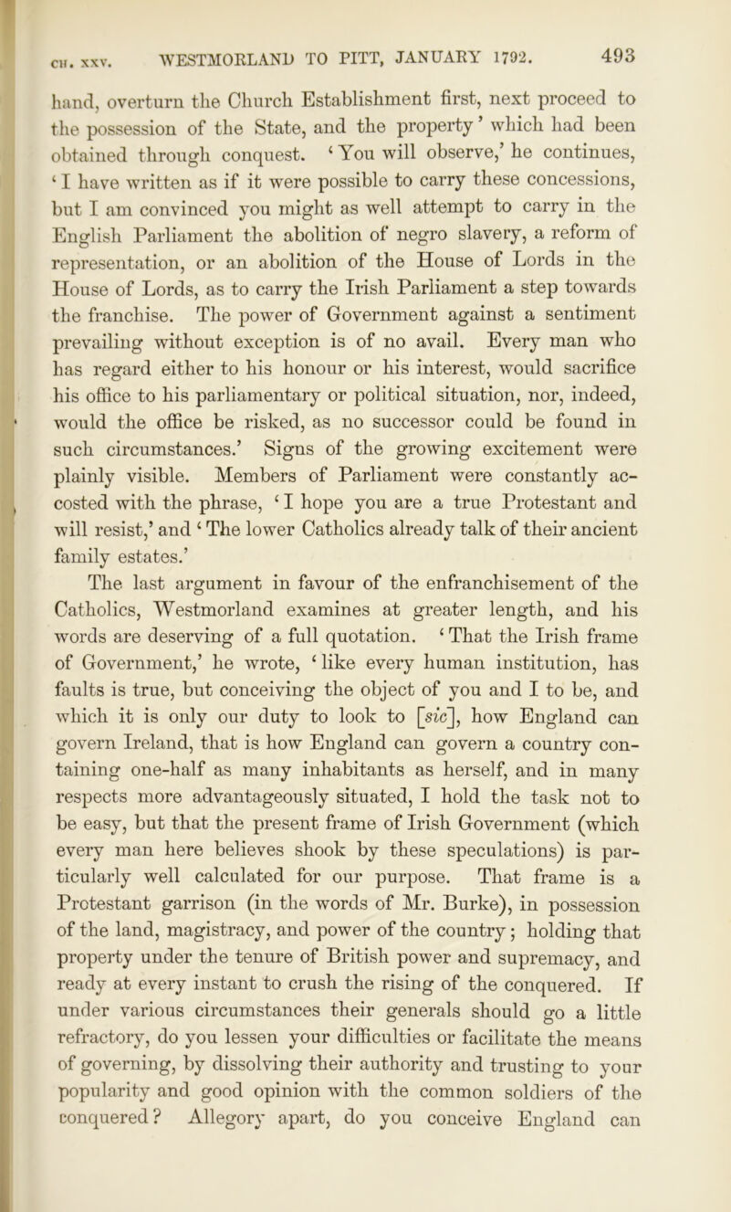 hand, overturn the Church Establishment first, next proceed to the possession of the State, and the property ’ which had been obtained through conquest. ‘ You will observe,’ he continues, ‘ I have written as if it were possible to carry these concessions, but I am convinced you might as well attempt to carry in the English Parliament the abolition of negro slavery, a reform of representation, or an abolition of the House of Lords in the House of Lords, as to carry the Irish Parliament a step towards the franchise. The power of Government against a sentiment prevailing without exception is of no avail. Every man who has regard either to his honour or his interest, would sacrifice his office to his parliamentary or political situation, nor, indeed, would the office be risked, as no successor could be found in such circumstances.’ Signs of the growing excitement were plainly visible. Members of Parliament were constantly ac- costed with the phrase, ‘ I hope you are a true Protestant and will resist,’ and 1 The lower Catholics already talk of their ancient family estates.’ The last argument in favour of the enfranchisement of the Catholics, Westmorland examines at greater length, and his words are deserving of a full quotation. 11 That the Irish frame of Government,’ he wrote, 1 like every human institution, has faults is true, but conceiving the object of you and I to be, and which it is only our duty to look to [sic], how England can govern Ireland, that is how England can govern a country con- taining one-half as many inhabitants as herself, and in many respects more advantageously situated, I hold the task not to be easy, but that the present frame of Irish Government (which every man here believes shook by these speculations) is par- ticularly well calculated for our purpose. That frame is a Protestant garrison (in the words of Mr. Burke), in possession of the land, magistracy, and power of the country; holding that property under the tenure of British power and supremacy, and ready at every instant to crush the rising of the conquered. If under various circumstances their generals should go a little refractory, do you lessen your difficulties or facilitate the means of governing, by dissolving their authority and trusting to your popularity and good opinion with the common soldiers of the conquered? Allegory apart, do you conceive England can