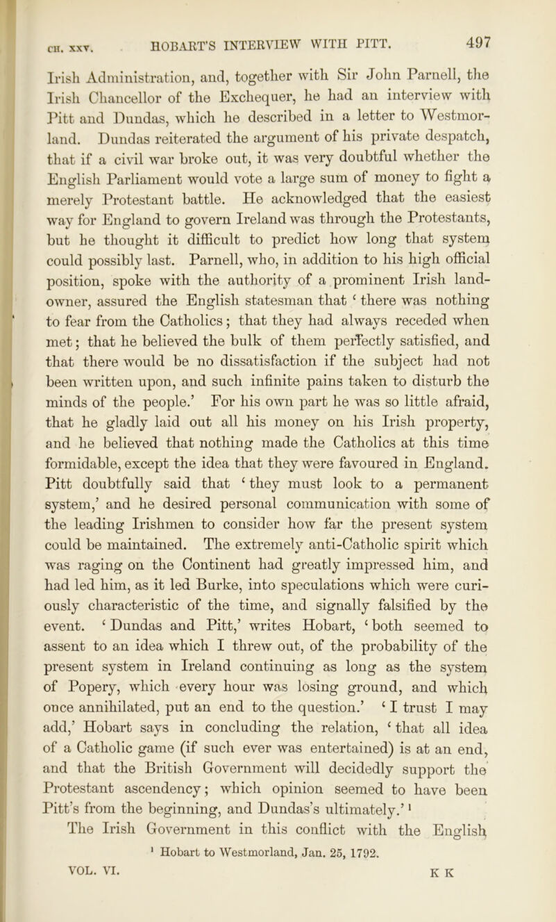 Irish Administration, and, together with Sir John Parnell, the Irish Chancellor of the Exchequer, he had an interview with Pitt and Dundas, which he described in a letter to Westmor- land. Dundas reiterated the argument of his private despatch, that if a civil war broke out, it was very doubtful whether the English Parliament would vote a large sum of money to fight a merely Protestant battle. He acknowledged that the easiest way for England to govern Ireland was through the Protestants, but he thought it difficult to predict how long that system could possibly last. Parnell, who, in addition to his high official position, spoke with the authority of a prominent Irish land- owner, assured the English statesman that c there was nothing to fear from the Catholics; that they had always receded when met; that he believed the bulk of them perfectly satisfied, and that there would be no dissatisfaction if the subject had not been written upon, and such infinite pains taken to disturb the minds of the people.’ For his own part he was so little afraid, that he gladly laid out all his money on his Irish property, and he believed that nothing made the Catholics at this time formidable, except the idea that they were favoured in England. Pitt doubtfully said that ‘ they must look to a permanent system,’ and he desired personal communication with some of the leading Irishmen to consider how far the present system could be maintained. The extremely anti-Catholic spirit which was raging on the Continent had greatly impressed him, and had led him, as it led Burke, into speculations which were curi- ously characteristic of the time, and signally falsified by the event. ‘ Dundas and Pitt,’ writes Hobart, {both seemed to assent to an idea which I threw out, of the probability of the present system in Ireland continuing as long as the system of Popery, which every hour was losing ground, and which once annihilated, put an end to the question.’ c I trust I may add,' Hobart says in concluding the relation, ‘ that all idea of a Catholic game (if such ever was entertained) is at an end, and that the British Government will decidedly support the Protestant ascendency ; which opinion seemed to have been Pitt’s from the beginning, and Dundas’s ultimately.’1 The Irish Government in this conflict with the English 1 Hobart to Westmorland, Jan. 25, 1792. VOL. VI. K K