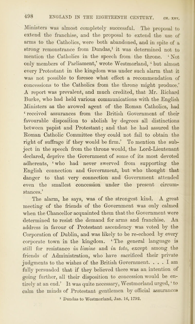 CH. XXV. Ministers was almost completely successful. The proposal to extend the franchise, and the proposal to extend the use of arms to the Catholics, were both abandoned, and in spite of a strong remonstrance from Dundas,1 it was determined not to mention the Catholics in the speech from the throne. ‘ Not only members of Parliament,’ wrote Westmorland, c but almost every Protestant in the kingdom was under such alarm that it was not possible to foresee what effect a recommendation of concessions to the Catholics from the throne might produce.’ A report was prevalent, and much credited, that Mr. Richard Burke, who had held various communications with the English Ministers as the avowed agent of the Roman Catholics, had £ received assurances from the British Government of their favourable disposition to abolish by degrees all distinctions between papist and Protestant; and that he had assured the Roman Catholic Committee they could not fail to obtain the right of suffrage if they would be firm.’ To mention the sub- ject in the speech from the throne would, the Lord-Lieutenant declared, deprive the Government of some of its most devoted adherents, ‘ who had never swerved from supporting the English connection and Government, but who thought that danger to that very connection and Government attended even the smallest concession under the present circum- stances.’ The alarm, he says, was of the strongest kind. A great meeting of the friends of the Government was only calmed when the Chancellor acquainted them that the Government were determined to resist the demand for arms and franchise. An address in favour of Protestant ascendency was voted by the Corporation of Dublin, and was likely to be re-echoed by every corporate town in the kingdom. ‘ The general language is still for resistance in limine and in toto, except among the friends of Administration, who have sacrificed their private judgments to the wishes of the British Government. ... I am fully persuaded that if they believed there was an intention of going further, all their disposition to concession would be en- tirely at an end.’ It was quite necessary, Westmorland urged, ‘ to calm the minds of Protestant gentlemen by official assurances