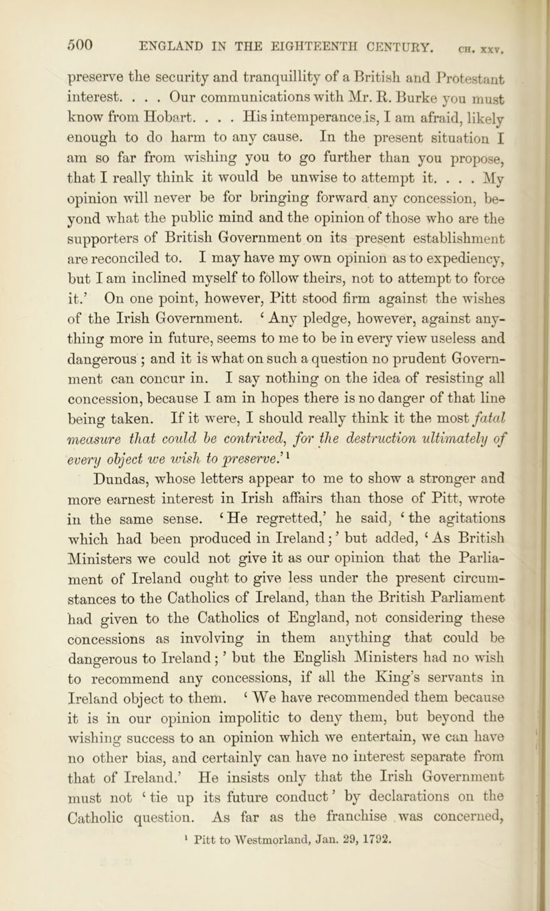 CH. XXV. preserve tlie security and tranquillity of a British and Protestant interest. . . . Our communications with Mr. R. Burke you must know from Hobart. . . . His intemperance is, I am afraid, likely enough to do harm to any cause. In the present situation I am so far from wishing you to go further than you propose, that I really think it would be unwise to attempt it. . . . My opinion will never be for bringing forward any concession, be- yond what the public mind and the opinion of those who are the supporters of British Government on its present establishment are reconciled to. I may have my own opinion as to expediency, but I am inclined myself to follow theirs, not to attempt to force it.’ On one point, however, Pitt stood firm against the wishes of the Irish Government. 1 Any pledge, however, against any- thing more in future, seems to me to be in every view useless and dangerous ; and it is what on such a question no prudent Govern- ment can concur in. I say nothing on the idea of resisting all concession, because I am in hopes there is no danger of that line being taken. If it were, I should really think it the most fatal measure that could be contrived, for the destruction idtimately of every object we wish to preserve.’1 Dundas, whose letters appear to me to show a stronger and more earnest interest in Irish affairs than those of Pitt, wrote in the same sense. ‘ He regretted,’ he said, ‘ the agitations which had been produced in Ireland; ’ but added, ‘ As British Ministers we could not give it as our opinion that the Parlia- ment of Ireland ought to give less under the present circum- stances to the Catholics of Ireland, than the British Parliament had given to the Catholics of England, not considering these concessions as involving in them anything that could be dangerous to Ireland; ’ but the English Ministers had no wish to recommend any concessions, if all the King’s servants in Ireland object to them. c We have recommended them because it is in our opinion impolitic to deny them, but beyond the wishing success to an opinion which we entertain, we can have no other bias, and certainly can have no interest separate from that of Ireland.’ He insists only that the Irish Government must not 1 tie up its future conduct ’ by declarations on the Catholic question. As far as the franchise was concerned,